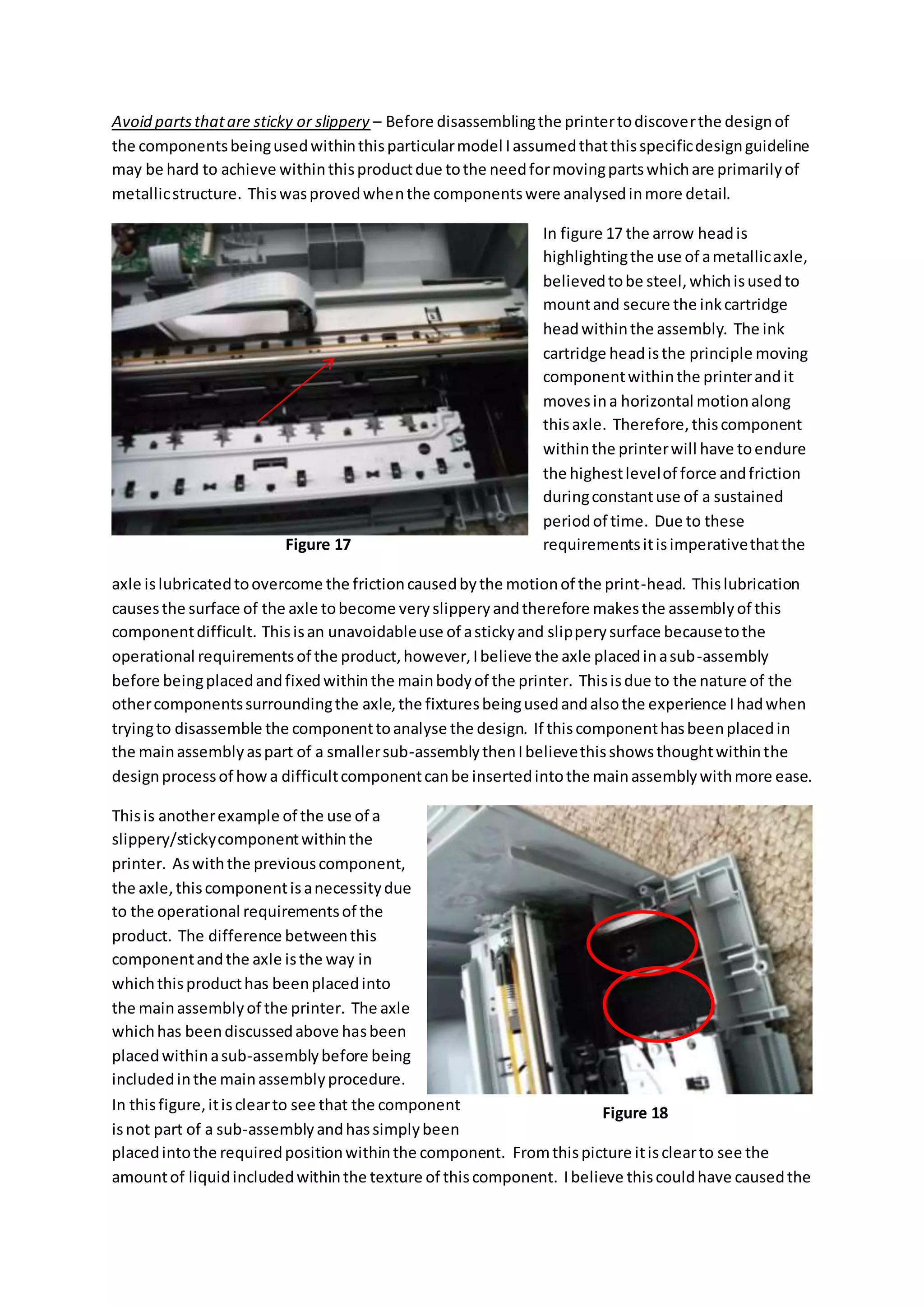 Avoid partsthatare sticky or slippery – Before disassemblingthe printertodiscoverthe designof
the componentsbeingusedwithinthisparticularmodel Iassumedthatthisspecificdesignguideline
may be hard to achieve withinthisproductdue tothe needformovingpartswhichare primarilyof
metallicstructure. Thiswasprovedwhenthe componentswere analysedinmore detail.
In figure 17 the arrow headis
highlightingthe use of ametallicaxle,
believedtobe steel,whichisusedto
mountand secure the inkcartridge
headwithinthe assembly. The ink
cartridge headisthe principle moving
componentwithinthe printerandit
movesina horizontal motionalong
thisaxle. Therefore,thiscomponent
withinthe printerwill have toendure
the highestlevelof force andfriction
duringconstantuse of a sustained
periodof time. Due to these
requirementsitisimperativethatthe
axle islubricatedtoovercome the frictioncausedbythe motionof the print-head. Thislubrication
causesthe surface of the axle tobecome veryslipperyandtherefore makesthe assemblyof this
componentdifficult. Thisisan unavoidableuse of astickyand slipperysurface becausetothe
operational requirementsof the product,however,Ibelieve the axle placedinasub-assembly
before beingplacedandfixedwithinthe mainbodyof the printer. Thisisdue to the nature of the
othercomponentssurroundingthe axle,the fixturesbeingusedandalsothe experience Ihadwhen
tryingto disassemble the componenttoanalyse the design. If thiscomponenthasbeenplacedin
the mainassemblyaspart of a smallersub-assemblythenIbelievethisshowsthoughtwithinthe
designprocessof howa difficultcomponentcanbe insertedintothe mainassemblywithmore ease.
Thisis anotherexample of the use of a
slippery/stickycomponentwithinthe
printer. Aswiththe previouscomponent,
the axle,thiscomponentisanecessitydue
to the operational requirementsof the
product. The difference betweenthis
componentandthe axle isthe way in
whichthisproducthas beenplacedinto
the mainassemblyof the printer. The axle
whichhas beendiscussedabove hasbeen
placedwithinasub-assemblybefore being
includedinthe mainassemblyprocedure.
In thisfigure,itisclearto see that the component
isnot part of a sub-assemblyandhassimplybeen
placedintothe requiredpositionwithinthe component. Fromthispicture itisclearto see the
amountof liquidincludedwithinthe texture of thiscomponent. Ibelieve thiscouldhave causedthe
Figure 17
Figure 18
 