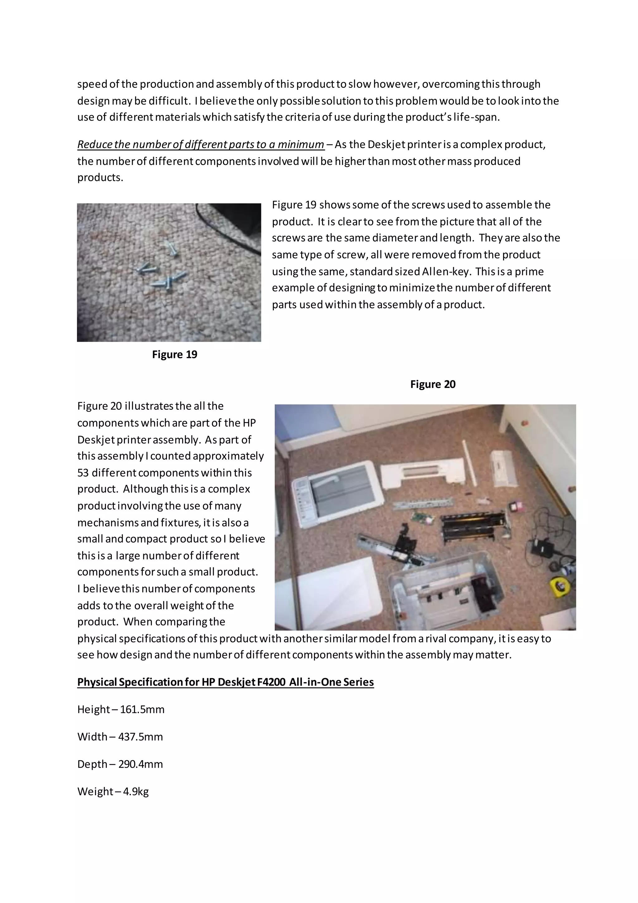 speedof the productionandassemblyof thisproducttoslow however,overcomingthisthrough
designmaybe difficult. Ibelievethe onlypossiblesolutiontothisproblemwouldbe tolookintothe
use of differentmaterialswhichsatisfythe criteriaof use duringthe product’slife-span.
Reducethe numberof differentpartsto a minimum – As the Deskjetprinterisacomplex product,
the numberof differentcomponentsinvolvedwill be higherthanmostothermassproduced
products.
Figure 19 showssome of the screwsusedto assemble the
product. It is clearto see fromthe picture that all of the
screwsare the same diameterandlength. Theyare alsothe
same type of screw,all were removedfromthe product
usingthe same,standardsizedAllen-key. Thisisa prime
example of designingtominimizethe numberof different
parts usedwithinthe assemblyof aproduct.
Figure 20 illustratesthe all the
componentswhichare partof the HP
Deskjetprinterassembly. Aspart of
thisassemblyIcountedapproximately
53 differentcomponentswithinthis
product. Althoughthisisa complex
productinvolvingthe use of many
mechanismsandfixtures,itisalsoa
small andcompact product soI believe
thisisa large numberof different
componentsforsucha small product.
I believethisnumberof components
adds tothe overall weightof the
product. When comparingthe
physical specificationsof thisproductwithanothersimilarmodel fromarival company,itiseasyto
see howdesignandthe numberof differentcomponentswithinthe assemblymaymatter.
Physical Specificationfor HP DeskjetF4200 All-in-One Series
Height– 161.5mm
Width– 437.5mm
Depth– 290.4mm
Weight– 4.9kg
Figure 19
Figure 20
 
