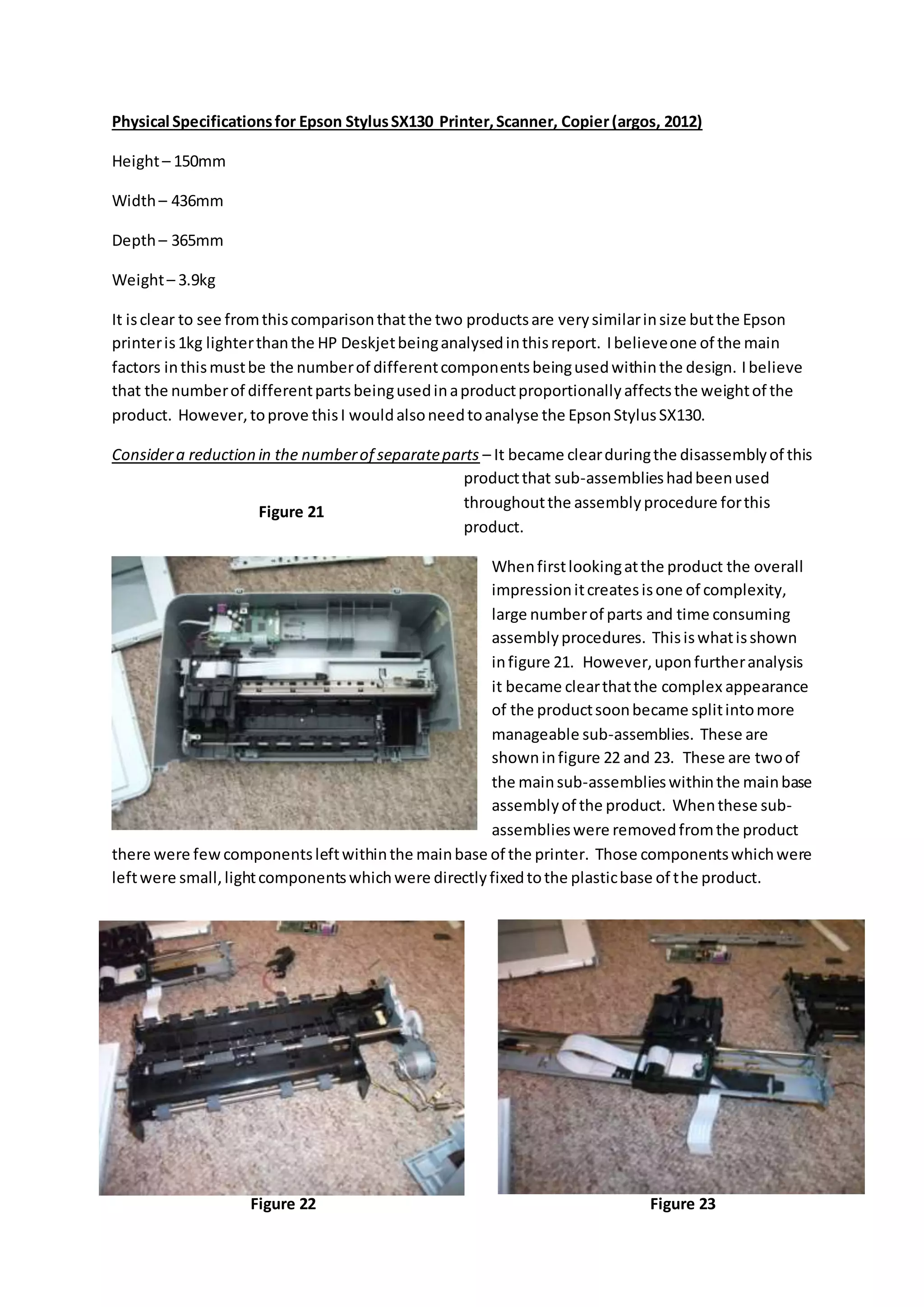 Physical Specificationsfor Epson StylusSX130 Printer,Scanner, Copier(argos, 2012)
Height– 150mm
Width– 436mm
Depth– 365mm
Weight– 3.9kg
It isclear to see fromthiscomparisonthatthe two productsare verysimilarinsize butthe Epson
printeris1kg lighterthanthe HP Deskjetbeinganalysedinthisreport. Ibelieveone of the main
factors inthismustbe the numberof differentcomponentsbeingusedwithinthe design. Ibelieve
that the numberof differentpartsbeingusedinaproductproportionallyaffectsthe weightof the
product. However,toprove thisI wouldalsoneedtoanalyse the EpsonStylusSX130.
Considera reduction in the numberof separateparts – It became clearduringthe disassemblyof this
productthat sub-assemblieshadbeenused
throughoutthe assemblyprocedure forthis
product.
Whenfirstlookingatthe product the overall
impressionitcreatesisone of complexity,
large numberof parts and time consuming
assemblyprocedures. Thisiswhatisshown
infigure 21. However,uponfurtheranalysis
it became clearthatthe complex appearance
of the productsoonbecame splitintomore
manageable sub-assemblies. These are
showninfigure 22 and 23. These are twoof
the mainsub-assemblieswithinthe mainbase
assemblyof the product. Whenthese sub-
assemblieswere removedfromthe product
there were fewcomponentsleftwithinthe mainbase of the printer. Those componentswhichwere
leftwere small,lightcomponentswhichwere directlyfixedtothe plasticbase of the product.
Figure 21
Figure 22 Figure 23
 