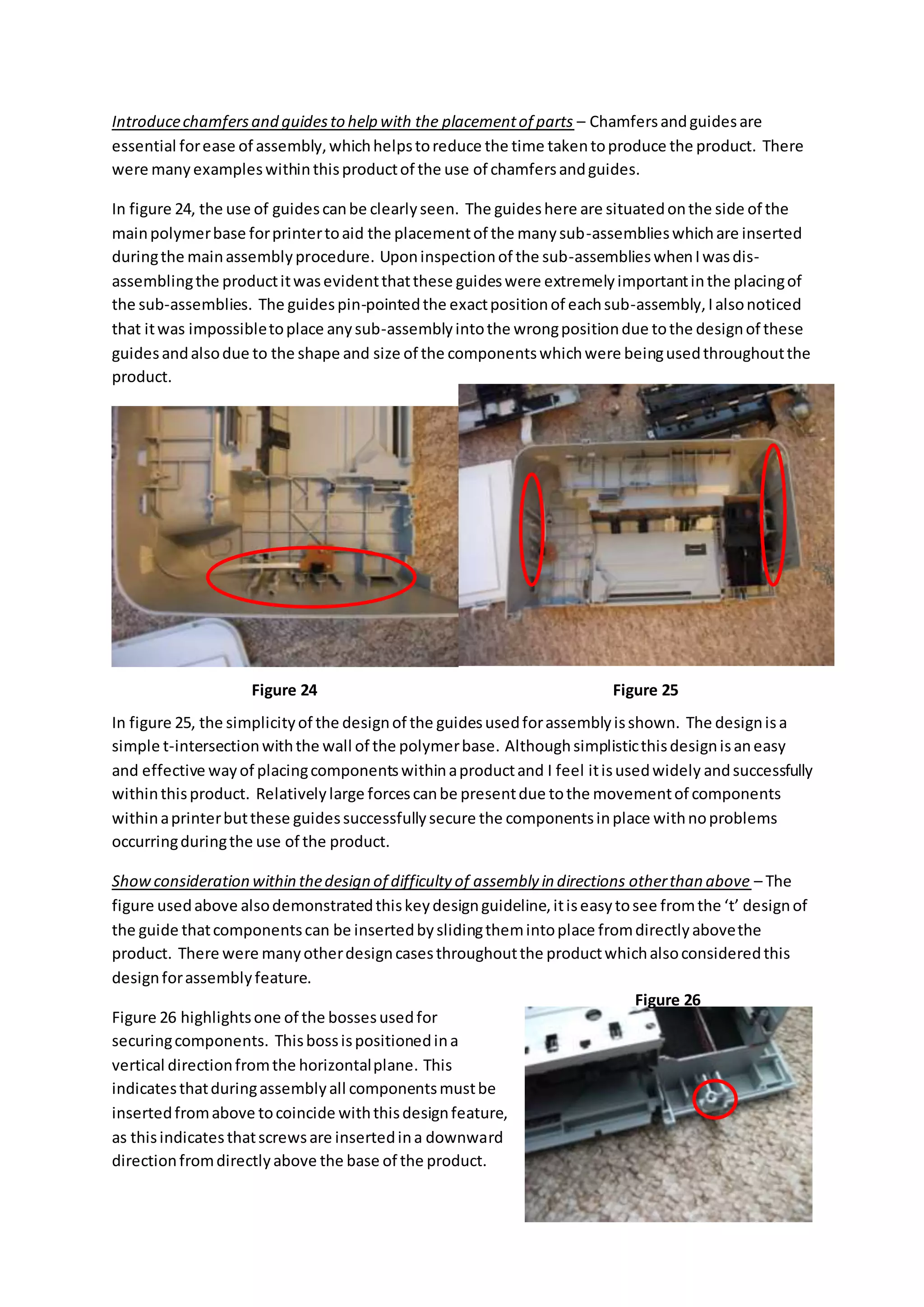 Introducechamfersand guidesto help with the placementof parts – Chamfersandguidesare
essential forease of assembly,whichhelpstoreduce the time takentoproduce the product. There
were manyexampleswithinthisproductof the use of chamfersandguides.
In figure 24, the use of guidescanbe clearlyseen. The guideshere are situatedonthe side of the
mainpolymerbase forprintertoaid the placementof the manysub-assemblieswhichare inserted
duringthe mainassemblyprocedure. Uponinspectionof the sub-assemblieswhenIwasdis-
assemblingthe productitwasevidentthatthese guideswere extremelyimportantinthe placingof
the sub-assemblies. The guidespin-pointedthe exactpositionof eachsub-assembly,Ialsonoticed
that itwas impossibletoplace anysub-assemblyintothe wrongpositiondue tothe designof these
guidesandalsodue to the shape and size of the componentswhichwere beingusedthroughoutthe
product.
In figure 25, the simplicityof the designof the guidesusedforassemblyisshown. The designisa
simple t-intersectionwiththe wall of the polymerbase. Althoughsimplisticthisdesignisaneasy
and effective wayof placingcomponentswithinaproductand I feel itisusedwidely andsuccessfully
withinthisproduct. Relativelylarge forcescanbe presentdue tothe movementof components
withinaprinterbutthese guidessuccessfullysecure the componentsinplace withnoproblems
occurringduringthe use of the product.
Showconsideration within thedesign of difficulty of assembly in directions otherthan above – The
figure usedabove alsodemonstratedthiskeydesignguideline,itiseasytosee fromthe ‘t’ designof
the guide thatcomponentscan be insertedbyslidingthemintoplace fromdirectlyabovethe
product. There were manyotherdesigncasesthroughoutthe productwhichalsoconsideredthis
designforassemblyfeature.
Figure 26 highlightsone of the bossesusedfor
securingcomponents. Thisbossispositionedina
vertical directionfromthe horizontalplane. This
indicatesthatduringassemblyall componentsmustbe
insertedfromabove tocoincide withthisdesignfeature,
as thisindicatesthatscrewsare insertedina downward
directionfromdirectlyabove the base of the product.
Figure 24 Figure 25
Figure 26
 