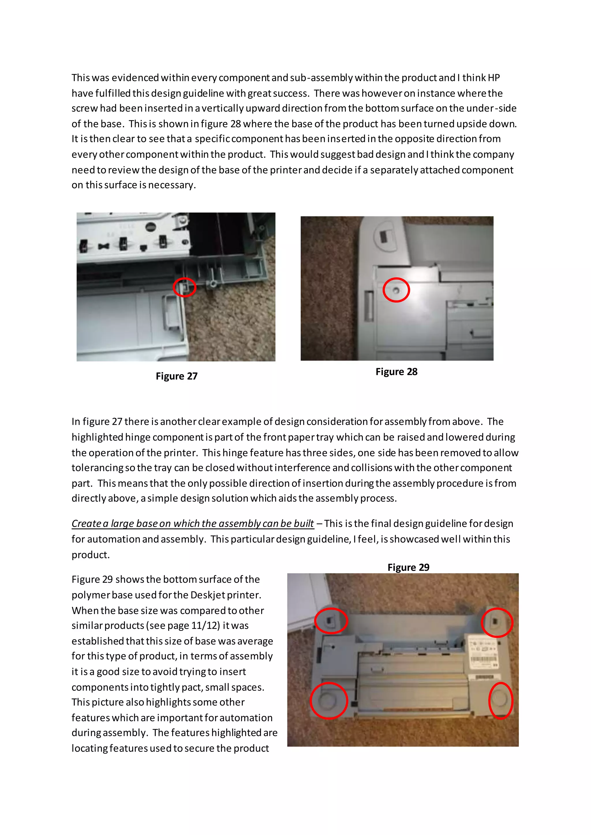 Thiswas evidencedwithineverycomponentandsub-assemblywithinthe productandI thinkHP
have fulfilledthisdesignguideline withgreatsuccess. There washoweveroninstance wherethe
screw had beeninsertedinaverticallyupwarddirectionfromthe bottomsurface onthe under-side
of the base. Thisis showninfigure 28 where the base of the product has beenturnedupside down.
It isthenclear to see thata specificcomponenthasbeeninsertedinthe opposite directionfrom
everyothercomponentwithinthe product. ThiswouldsuggestbaddesignandIthinkthe company
needtoreviewthe designof the base of the printeranddecide if a separatelyattachedcomponent
on thissurface isnecessary.
In figure 27 there isanotherclearexample of designconsiderationforassemblyfromabove. The
highlightedhinge componentispartof the frontpapertray whichcan be raisedandloweredduring
the operationof the printer. Thishinge feature hasthree sides,one side hasbeenremovedtoallow
tolerancingsothe tray can be closedwithoutinterference andcollisionswiththe othercomponent
part. Thismeansthat the onlypossible directionof insertionduringthe assemblyprocedure isfrom
directlyabove,asimple designsolutionwhichaidsthe assemblyprocess.
Createa large baseon which the assembly can be built – This isthe final designguideline fordesign
for automationandassembly. Thisparticulardesignguideline,Ifeel,isshowcasedwell withinthis
product.
Figure 29 showsthe bottomsurface of the
polymerbase usedforthe Deskjetprinter.
Whenthe base size was comparedtoother
similarproducts(see page 11/12) itwas
establishedthatthissize of base wasaverage
for thistype of product,in termsof assembly
it isa good size toavoidtryingto insert
componentsintotightlypact,small spaces.
Thispicture alsohighlightssome other
featureswhichare importantforautomation
duringassembly. The featureshighlightedare
locatingfeaturesusedtosecure the product
Figure 27 Figure 28
Figure 29
 