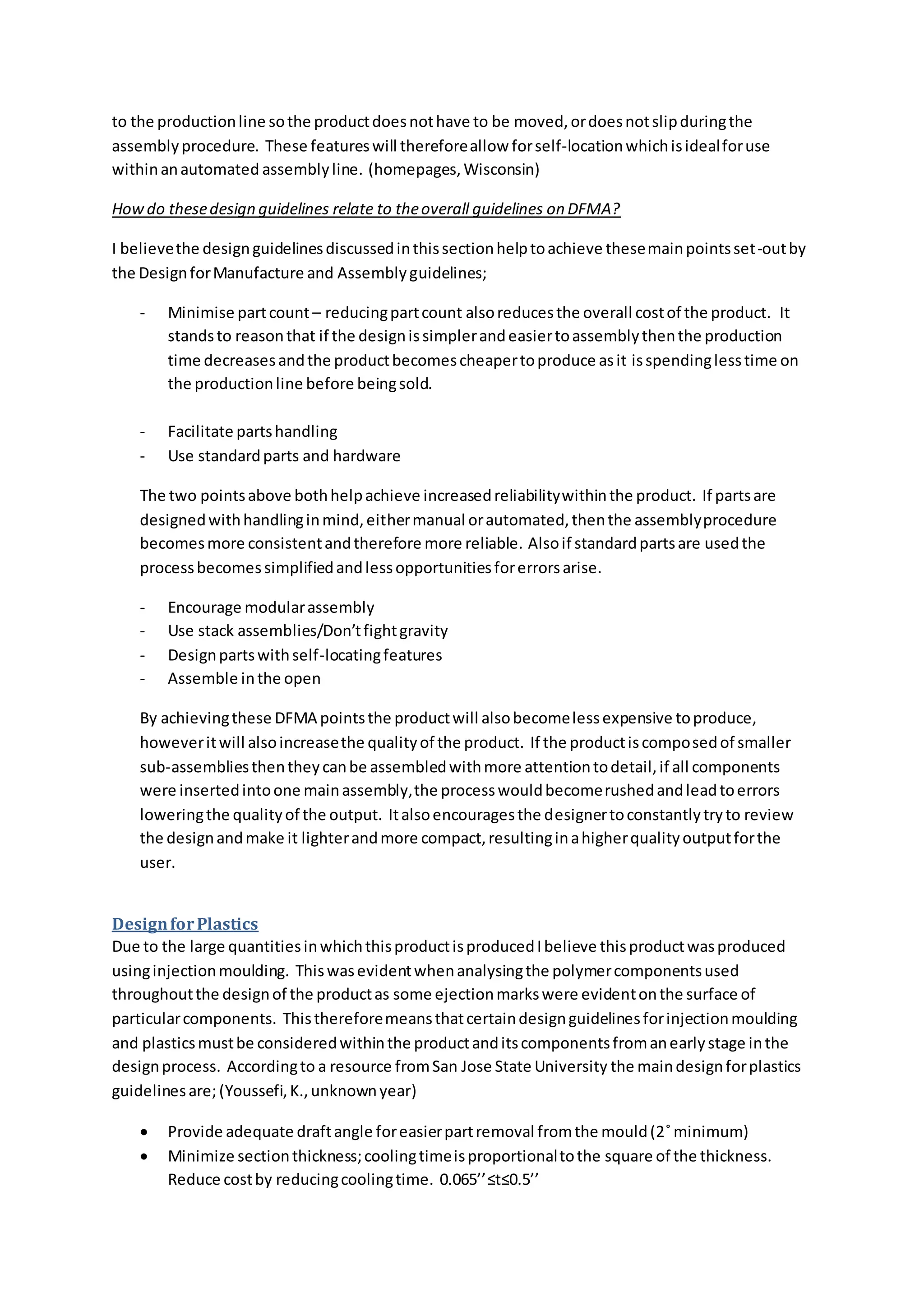 to the productionline sothe productdoesnothave to be moved,ordoesnotslipduringthe
assemblyprocedure. These featureswill thereforeallow forself-locationwhichisidealforuse
withinanautomated assemblyline. (homepages,Wisconsin)
Howdo thesedesign guidelines relate to theoverall guidelines on DFMA?
I believethe designguidelinesdiscussedinthissectionhelptoachieve thesemainpointsset-outby
the DesignforManufacture and Assemblyguidelines;
- Minimise partcount – reducingpartcount alsoreducesthe overall costof the product. It
standsto reasonthat if the designissimplerandeasiertoassemblythenthe production
time decreasesandthe productbecomescheapertoproduce asit isspendinglesstime on
the productionline before beingsold.
- Facilitate partshandling
- Use standardparts and hardware
The two pointsabove bothhelpachieve increasedreliabilitywithinthe product. If partsare
designedwithhandlinginmind,eithermanual orautomated,thenthe assemblyprocedure
becomesmore consistentandtherefore more reliable. Alsoif standardpartsare usedthe
processbecomessimplifiedandlessopportunitiesforerrorsarise.
- Encourage modularassembly
- Use stack assemblies/Don’tfightgravity
- Designpartswithself-locatingfeatures
- Assemble inthe open
By achievingthese DFMA pointsthe productwill alsobecomelessexpensive toproduce,
howeveritwill alsoincreasethe qualityof the product. If the productiscomposedof smaller
sub-assembliesthentheycanbe assembledwithmore attentiontodetail,if all components
were insertedintoone mainassembly,the processwouldbecomerushedandleadtoerrors
loweringthe qualityof the output. Italsoencouragesthe designertoconstantlytryto review
the designandmake it lighterandmore compact,resultinginahigherqualityoutputforthe
user.
DesignforPlastics
Due to the large quantitiesinwhichthisproductisproducedIbelieve thisproductwasproduced
usinginjectionmoulding. Thiswasevidentwhenanalysingthe polymercomponentsused
throughoutthe designof the productas some ejectionmarkswere evidentonthe surface of
particularcomponents. Thisthereforemeansthatcertaindesignguidelinesforinjectionmoulding
and plasticsmustbe consideredwithinthe productanditscomponentsfromanearlystage inthe
designprocess. Accordingto a resource fromSan Jose State University the maindesignforplastics
guidelinesare;(Youssefi,K.,unknownyear)
 Provide adequate draftangle foreasierpartremoval fromthe mould(2˚minimum)
 Minimize sectionthickness;coolingtimeisproportionaltothe square of the thickness.
Reduce costby reducingcoolingtime. 0.065’’≤t≤0.5’’
 