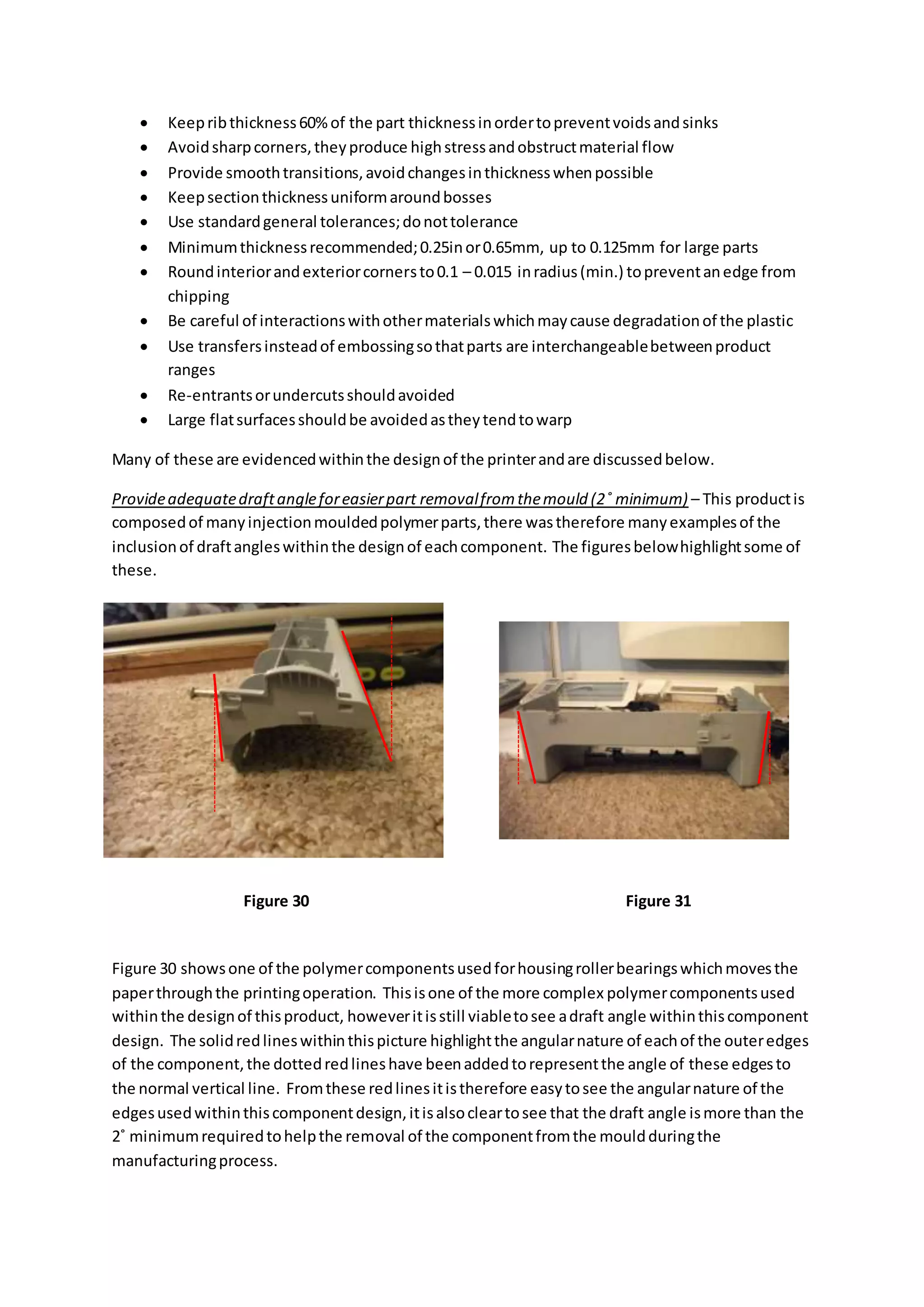  Keepribthickness60%of the part thicknessinordertopreventvoidsandsinks
 Avoidsharpcorners,theyproduce highstressandobstructmaterial flow
 Provide smoothtransitions,avoidchangesinthicknesswhenpossible
 Keepsectionthicknessuniformaroundbosses
 Use standardgeneral tolerances;donottolerance
 Minimumthicknessrecommended;0.25inor0.65mm, up to 0.125mm for large parts
 Roundinteriorandexteriorcornersto0.1 – 0.015 inradius(min.) topreventanedge from
chipping
 Be careful of interactionswithothermaterialswhichmaycause degradationof the plastic
 Use transfersinsteadof embossingsothatparts are interchangeablebetweenproduct
ranges
 Re-entrantsorundercutsshouldavoided
 Large flatsurfacesshouldbe avoidedastheytendtowarp
Many of these are evidencedwithinthe designof the printerandare discussedbelow.
Provideadequatedraftangleforeasierpart removalfromthemould (2˚ minimum) – This productis
composedof manyinjectionmouldedpolymerparts,there wastherefore manyexamplesof the
inclusionof draftangleswithinthe designof eachcomponent. The figuresbelowhighlightsome of
these.
Figure 30 showsone of the polymercomponentsusedforhousingrollerbearingswhichmovesthe
paperthroughthe printingoperation. Thisisone of the more complex polymercomponentsused
withinthe designof thisproduct, howeveritisstill viabletosee adraft angle withinthiscomponent
design. The solidredlineswithinthispicture highlightthe angularnature of eachof the outeredges
of the component,the dottedredlineshave beenaddedtorepresentthe angle of these edgesto
the normal vertical line. Fromthese redlinesitistherefore easytosee the angularnature of the
edgesusedwithinthiscomponentdesign,itisalsocleartosee that the draft angle ismore than the
2˚ minimumrequiredtohelpthe removal of the componentfromthe mouldduringthe
manufacturingprocess.
Figure 30 Figure 31
 
