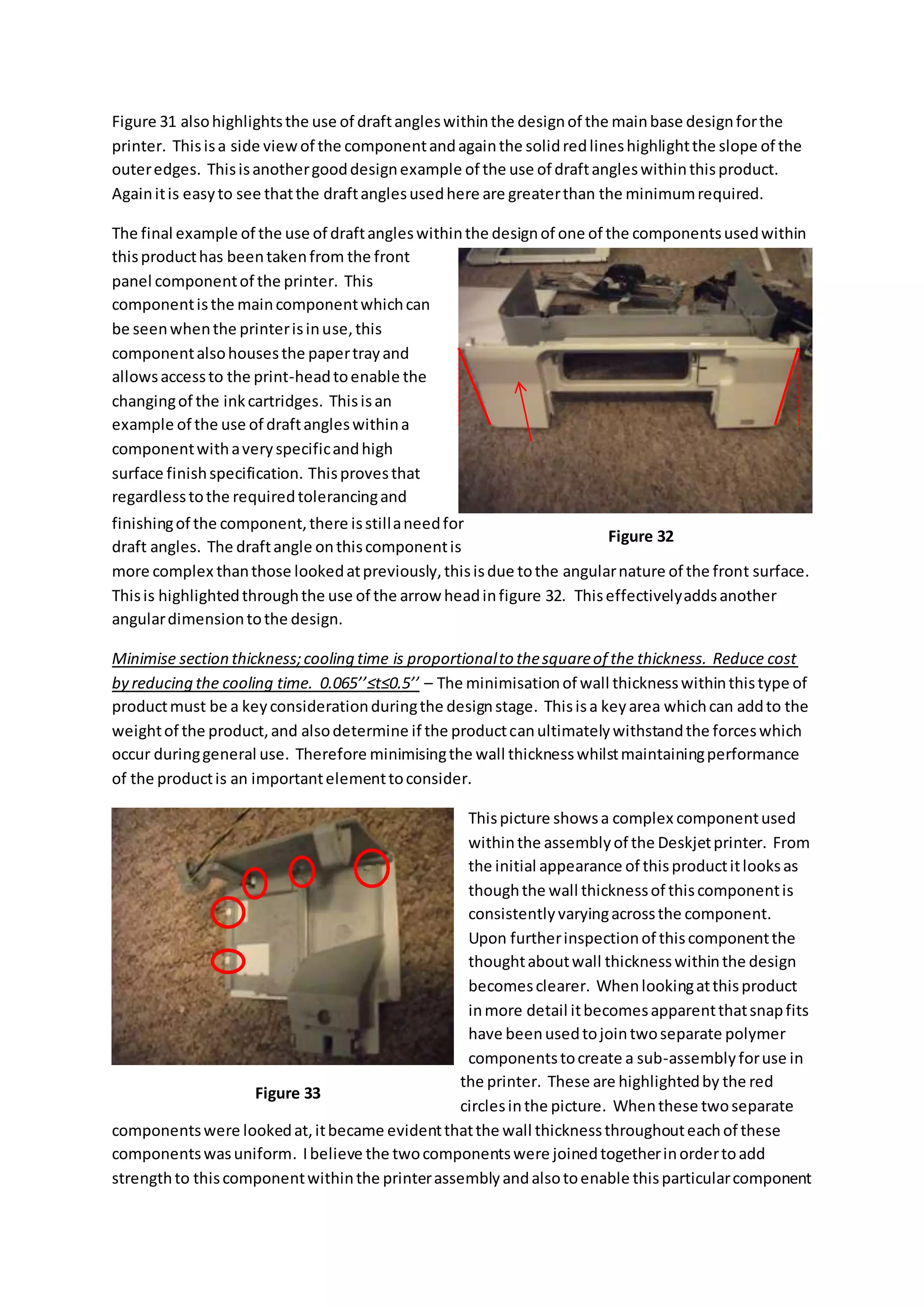Figure 31 alsohighlightsthe use of draftangleswithinthe designof the mainbase designforthe
printer. Thisisa side viewof the componentandagainthe solidredlineshighlightthe slope of the
outeredges. Thisisanothergooddesignexample of the use of draftangleswithinthisproduct.
Againitis easyto see thatthe draftanglesusedhere are greaterthan the minimumrequired.
The final example of the use of draftangleswithinthe designof one of the componentsusedwithin
thisproducthas beentakenfrom the front
panel componentof the printer. This
componentisthe maincomponentwhichcan
be seenwhenthe printerisinuse,this
componentalsohousesthe papertrayand
allowsaccessto the print-headtoenable the
changingof the inkcartridges. Thisisan
example of the use of draftangleswithina
componentwithaveryspecificandhigh
surface finishspecification. Thisprovesthat
regardlesstothe requiredtolerancingand
finishingof the component,there isstillaneedfor
draft angles. The draftangle onthiscomponentis
more complex thanthose lookedatpreviously,thisisdue tothe angularnature of the front surface.
Thisis highlightedthroughthe use of the arrow headinfigure 32. Thiseffectivelyaddsanother
angulardimensiontothe design.
Minimise section thickness;cooling time is proportionalto thesquareof the thickness. Reduce cost
by reducing the cooling time. 0.065’’≤t≤0.5’’ – The minimisationof wall thicknesswithinthistype of
productmust be a keyconsiderationduringthe designstage. Thisisa keyarea whichcan addto the
weightof the product,and alsodetermine if the productcanultimatelywithstandthe forceswhich
occur duringgeneral use. Therefore minimisingthe wall thicknesswhilstmaintainingperformance
of the productis an importantelementtoconsider.
Thispicture showsa complex componentused
withinthe assemblyof the Deskjetprinter. From
the initial appearance of thisproductitlooksas
thoughthe wall thicknessof thiscomponentis
consistentlyvaryingacrossthe component.
Upon furtherinspectionof thiscomponentthe
thoughtaboutwall thicknesswithinthe design
becomesclearer. Whenlookingatthisproduct
inmore detail itbecomesapparentthatsnapfits
have beenusedtojointwoseparate polymer
componentstocreate a sub-assemblyforuse in
the printer. These are highlightedby the red
circlesinthe picture. Whenthese twoseparate
componentswere lookedat,itbecame evidentthatthe wall thicknessthroughouteachof these
componentswasuniform. Ibelieve the twocomponentswere joinedtogetherinordertoadd
strengthto thiscomponentwithinthe printerassemblyandalsotoenable thisparticularcomponent
Figure 32
Figure 33
 