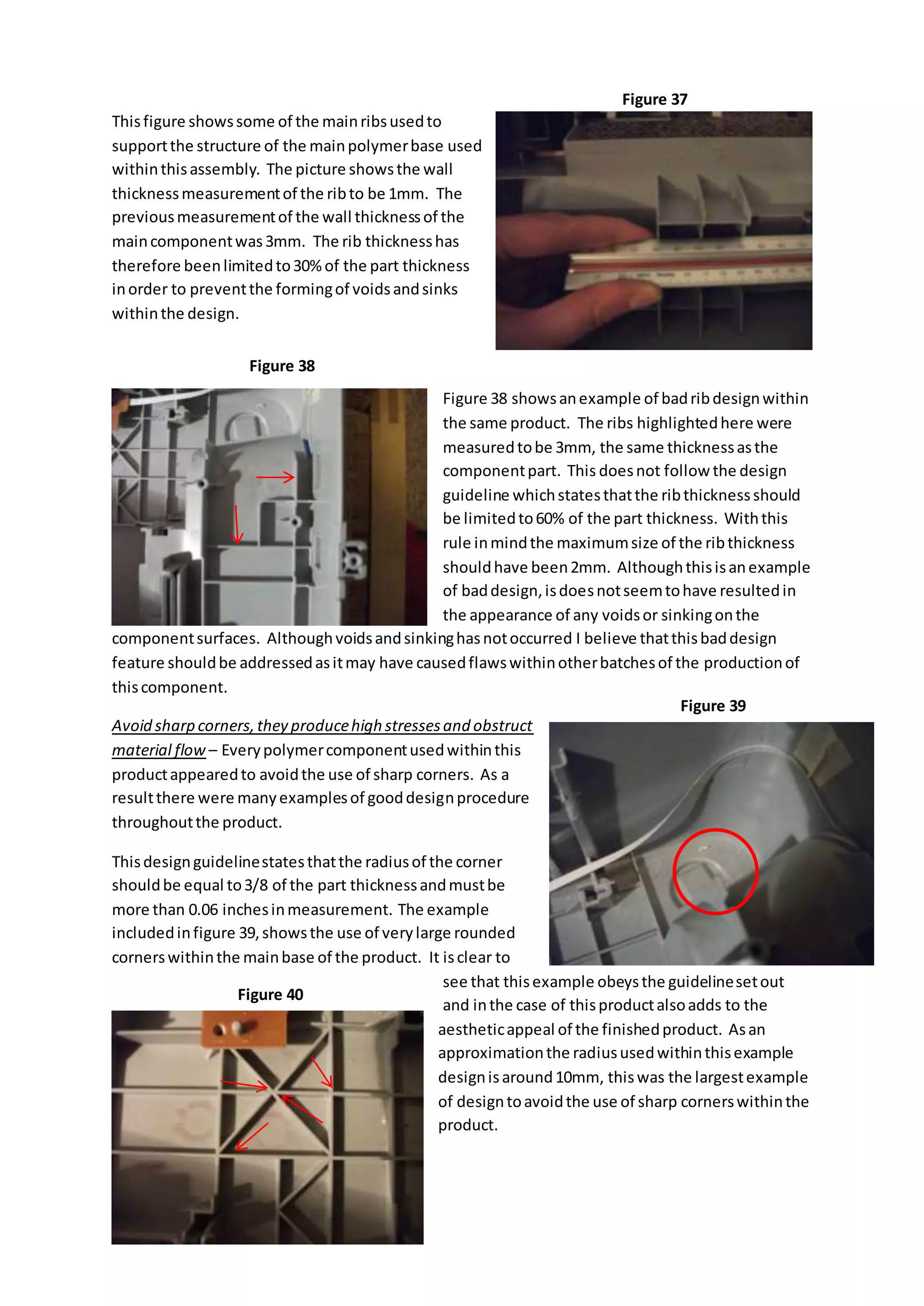 Thisfigure showssome of the mainribsusedto
supportthe structure of the mainpolymerbase used
withinthisassembly. The picture showsthe wall
thicknessmeasurementof the ribto be 1mm. The
previousmeasurementof the wall thicknessof the
maincomponentwas3mm. The rib thicknesshas
therefore beenlimitedto30%of the part thickness
inorder to preventthe formingof voidsandsinks
withinthe design.
Figure 38 showsanexample of badribdesignwithin
the same product. The ribs highlightedhere were
measuredtobe 3mm, the same thicknessasthe
componentpart. This doesnot follow the design
guideline whichstatesthatthe ribthicknessshould
be limitedto60% of the part thickness. Withthis
rule inmindthe maximumsize of the ribthickness
shouldhave been2mm. Althoughthisisanexample
of baddesign,isdoesnotseemtohave resultedin
the appearance of any voidsor sinkingonthe
componentsurfaces. Althoughvoidsandsinkinghasnotoccurred I believe thatthisbaddesign
feature shouldbe addressedasitmay have causedflawswithinotherbatchesof the productionof
thiscomponent.
Avoid sharp corners,they producehigh stressesand obstruct
material flow – Everypolymercomponentusedwithinthis
productappearedto avoidthe use of sharp corners. As a
resultthere were manyexamplesof gooddesignprocedure
throughoutthe product.
Thisdesignguidelinestatesthatthe radiusof the corner
shouldbe equal to3/8 of the part thicknessandmustbe
more than 0.06 inchesinmeasurement. The example
includedinfigure 39,showsthe use of verylarge rounded
cornerswithinthe mainbase of the product. It isclear to
see that thisexample obeysthe guidelinesetout
and inthe case of thisproductalsoadds to the
aestheticappeal of the finishedproduct. Asan
approximationthe radiususedwithinthisexample
designisaround10mm, thiswas the largestexample
of designtoavoidthe use of sharp cornerswithinthe
product.
Figure 37
Figure 38
Figure 40
Figure 39
 
