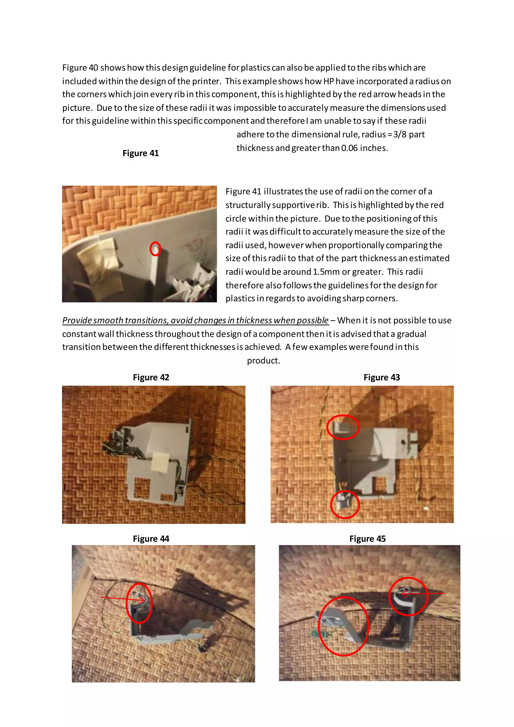 Figure 40 showshowthisdesignguideline forplasticscanalsobe appliedtothe ribswhichare
includedwithinthe designof the printer. Thisexampleshowshow HPhave incorporatedaradiuson
the cornerswhichjoineveryribinthiscomponent,thisishighlightedbythe redarrow headsinthe
picture. Due to the size of these radii itwas impossible toaccuratelymeasure the dimensionsused
for thisguideline withinthisspecificcomponentandthereforeIam unable tosayif these radii
adhere tothe dimensional rule,radius=3/8 part
thicknessandgreaterthan0.06 inches.
Figure 41 illustratesthe use of radii onthe corner of a
structurallysupportiverib. Thisishighlightedbythe red
circle withinthe picture. Due tothe positioningof this
radii it wasdifficulttoaccuratelymeasure the size of the
radii used,howeverwhenproportionallycomparingthe
size of thisradii to that of the part thicknessanestimated
radii wouldbe around1.5mm or greater. This radii
therefore alsofollowsthe guidelinesforthe designfor
plasticsinregardsto avoidingsharpcorners.
Providesmoothtransitions,avoid changesin thicknesswhen possible – Whenit isnot possible touse
constantwall thicknessthroughoutthe designof acomponentthenitisadvisedthata gradual
transitionbetweenthe differentthicknessesisachieved. A few exampleswerefoundinthis
product.
Figure 41
Figure 42 Figure 43
Figure 44 Figure 45
 