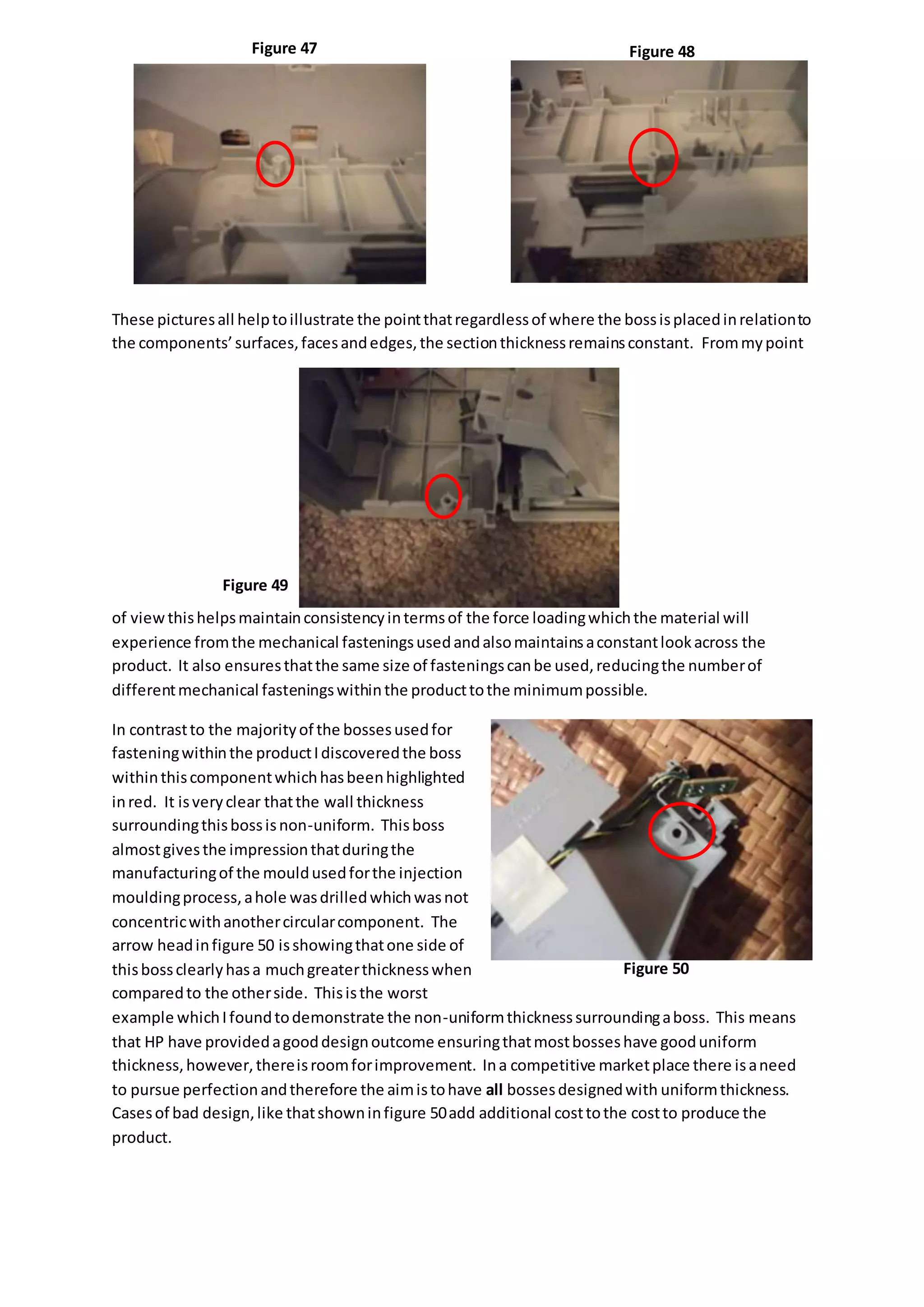 These picturesall helptoillustrate the pointthatregardlessof where the bossisplacedinrelationto
the components’surfaces,facesandedges,the sectionthicknessremainsconstant. Frommypoint
of viewthishelpsmaintainconsistencyintermsof the force loadingwhichthe material will
experience fromthe mechanical fasteningsusedandalsomaintainsaconstantlookacross the
product. It also ensuresthatthe same size of fasteningscanbe used,reducingthe numberof
differentmechanical fasteningswithinthe producttothe minimumpossible.
In contrastto the majorityof the bossesusedfor
fasteningwithinthe productIdiscoveredthe boss
withinthiscomponentwhichhasbeenhighlighted
inred. It isveryclear thatthe wall thickness
surroundingthisbossisnon-uniform. Thisboss
almostgivesthe impressionthatduringthe
manufacturingof the mouldusedforthe injection
mouldingprocess,ahole wasdrilledwhichwasnot
concentricwithanothercircularcomponent. The
arrow headinfigure 50 isshowingthatone side of
thisbossclearlyhasa muchgreaterthicknesswhen
comparedto the otherside. Thisisthe worst
example whichIfoundtodemonstrate the non-uniformthicknesssurroundingaboss. This means
that HP have providedagooddesignoutcome ensuringthatmostbosseshave gooduniform
thickness,however,thereisroomforimprovement. Ina competitive marketplace there isaneed
to pursue perfectionandtherefore the aimistohave all bossesdesignedwith uniformthickness.
Casesof bad design,like thatshowninfigure 50add additional costtothe costto produce the
product.
Figure 47 Figure 48
Figure 49
Figure 50
 