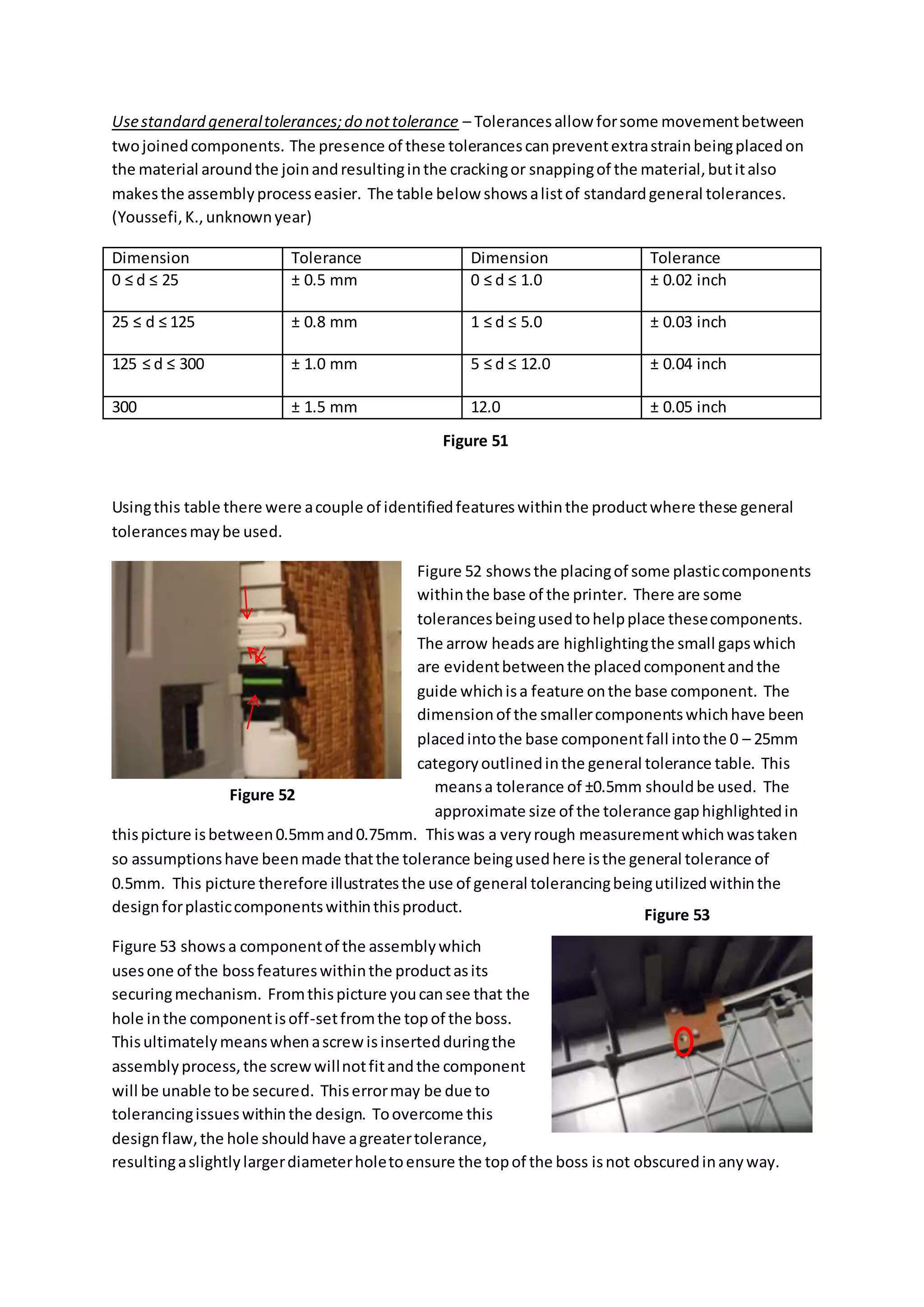 Usestandard generaltolerances;do nottolerance – Tolerancesallow forsome movementbetween
twojoinedcomponents. The presence of these tolerancescanpreventextrastrainbeingplacedon
the material aroundthe joinandresultinginthe crackingor snappingof the material,butitalso
makesthe assemblyprocesseasier. The table below showsalistof standardgeneral tolerances.
(Youssefi,K.,unknownyear)
Dimension Tolerance Dimension Tolerance
0 ≤ d ≤ 25 ± 0.5 mm 0 ≤ d ≤ 1.0 ± 0.02 inch
25 ≤ d ≤ 125 ± 0.8 mm 1 ≤ d ≤ 5.0 ± 0.03 inch
125 ≤ d ≤ 300 ± 1.0 mm 5 ≤ d ≤ 12.0 ± 0.04 inch
300 ± 1.5 mm 12.0 ± 0.05 inch
Usingthis table there were acouple of identifiedfeatureswithinthe productwhere these general
tolerancesmaybe used.
Figure 52 showsthe placingof some plasticcomponents
withinthe base of the printer. There are some
tolerancesbeingusedtohelpplace thesecomponents.
The arrow headsare highlightingthe small gapswhich
are evidentbetweenthe placedcomponentandthe
guide whichisa feature onthe base component. The
dimensionof the smallercomponentswhichhave been
placedintothe base componentfall intothe 0 – 25mm
categoryoutlinedinthe general tolerance table. This
meansa tolerance of ±0.5mm shouldbe used. The
approximate size of the tolerance gaphighlightedin
thispicture isbetween0.5mmand0.75mm. Thiswas a veryrough measurementwhichwastaken
so assumptionshave beenmade thatthe tolerance beingusedhere isthe general tolerance of
0.5mm. This picture therefore illustratesthe use of general tolerancingbeingutilizedwithinthe
designforplasticcomponentswithinthisproduct.
Figure 53 showsa componentof the assemblywhich
usesone of the bossfeatureswithinthe productasits
securingmechanism. Fromthispicture youcansee that the
hole inthe componentisoff-setfromthe topof the boss.
Thisultimatelymeanswhenascrewisinsertedduringthe
assemblyprocess,the screwwillnotfitandthe component
will be unable tobe secured. Thiserrormay be due to
tolerancingissueswithinthe design. Toovercome this
designflaw,the hole shouldhave agreatertolerance,
resultingaslightlylargerdiameterholetoensure the topof the boss isnot obscuredinanyway.
Figure 51
Figure 52
Figure 53
 