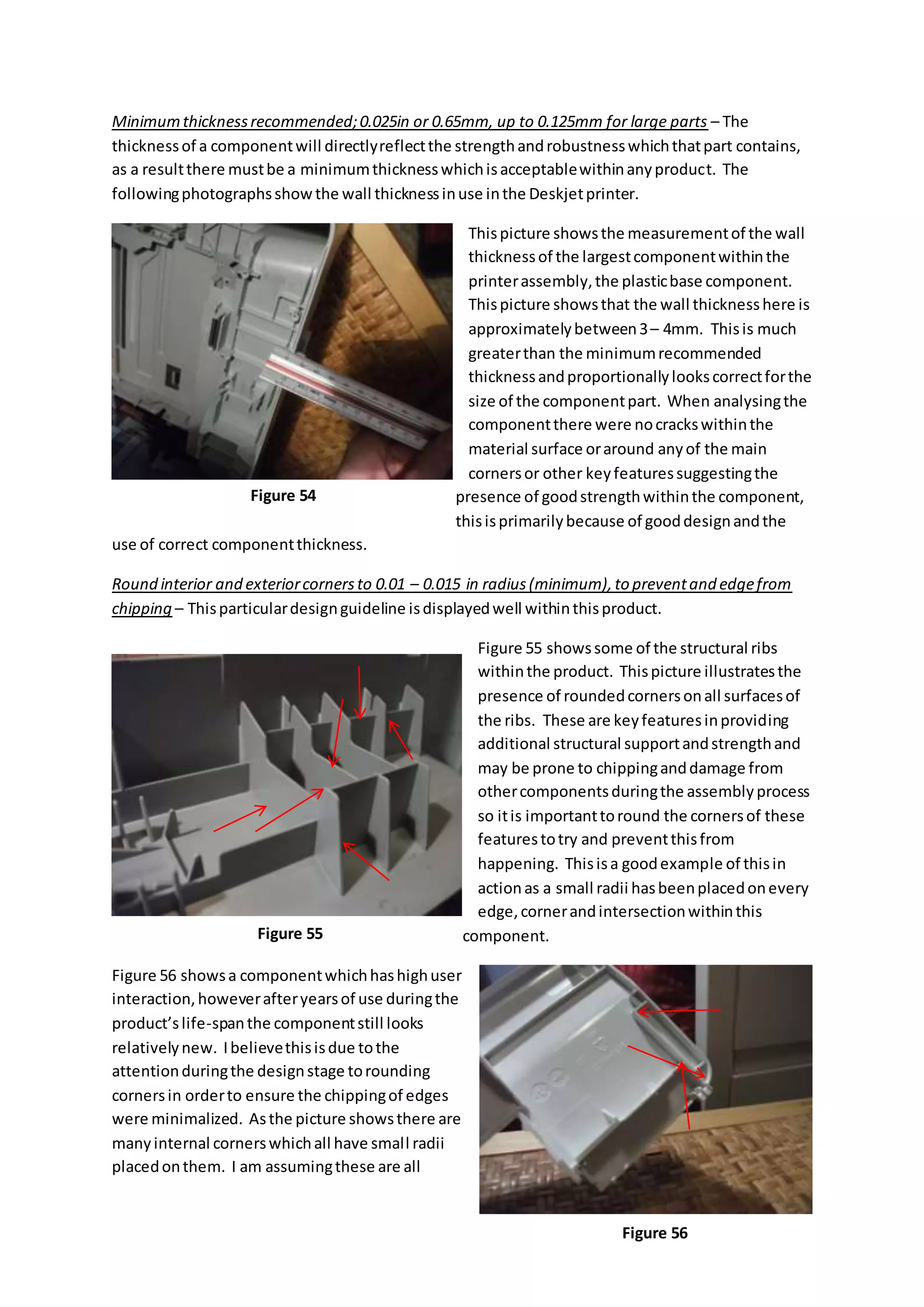 Minimumthicknessrecommended;0.025in or 0.65mm, up to 0.125mm for large parts – The
thicknessof a componentwill directlyreflectthe strengthandrobustnesswhichthatpart contains,
as a resultthere mustbe a minimumthicknesswhichisacceptablewithinanyproduct. The
followingphotographsshow the wall thicknessinuse inthe Deskjetprinter.
Thispicture showsthe measurementof the wall
thicknessof the largestcomponentwithinthe
printerassembly,the plasticbase component.
Thispicture showsthat the wall thicknesshere is
approximatelybetween3– 4mm. Thisis much
greaterthan the minimumrecommended
thicknessandproportionallylookscorrectforthe
size of the componentpart. When analysingthe
componentthere were nocrackswithinthe
material surface oraround anyof the main
cornersor other keyfeaturessuggestingthe
presence of goodstrengthwithinthe component,
thisisprimarilybecause of gooddesignandthe
use of correct componentthickness.
Round interior and exteriorcornersto 0.01 – 0.015 in radius(minimum),to preventand edgefrom
chipping – Thisparticulardesignguideline isdisplayedwell withinthisproduct.
Figure 55 showssome of the structural ribs
withinthe product. Thispicture illustratesthe
presence of roundedcornersonall surfacesof
the ribs. These are keyfeaturesinproviding
additional structural supportandstrengthand
may be prone to chippinganddamage from
othercomponentsduringthe assemblyprocess
so itis importanttoround the cornersof these
featurestotry and preventthisfrom
happening. Thisisa goodexample of thisin
actionas a small radii hasbeenplacedonevery
edge,cornerandintersectionwithinthis
component.
Figure 56 showsa componentwhichhashighuser
interaction,howeverafteryearsof use duringthe
product’slife-spanthe componentstill looks
relativelynew. Ibelievethisisdue tothe
attentionduringthe designstage torounding
cornersin orderto ensure the chippingof edges
were minimalized. Asthe picture showsthere are
manyinternal cornerswhichall have small radii
placedonthem. I am assumingthese are all
Figure 54
Figure 55
Figure 56
 