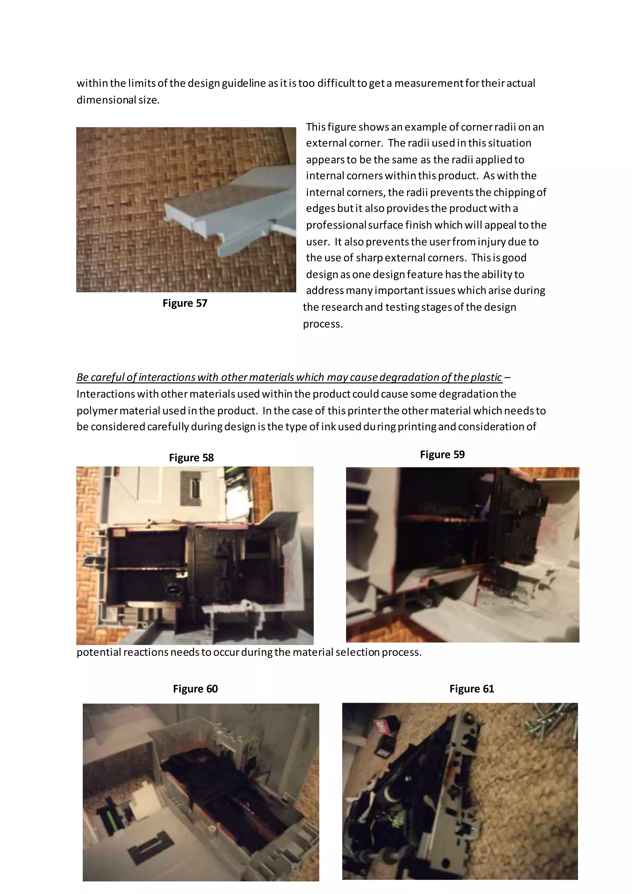 withinthe limitsof the designguideline asitistoo difficulttogeta measurementfortheiractual
dimensional size.
Thisfigure showsanexample of cornerradii onan
external corner. The radii usedinthissituation
appearsto be the same as the radii appliedto
internal cornerswithinthisproduct. Aswiththe
internal corners,the radii preventsthe chippingof
edgesbutit alsoprovidesthe productwitha
professionalsurface finish whichwill appeal tothe
user. It alsopreventsthe userfrominjurydue to
the use of sharpexternal corners. Thisisgood
designasone designfeature hasthe abilityto
addressmanyimportantissueswhicharise during
the researchand testingstagesof the design
process.
Be careful of interactionswith othermaterialswhich may causedegradation of theplastic –
Interactionswithothermaterialsusedwithinthe productcouldcause some degradationthe
polymermaterial usedinthe product. Inthe case of thisprinterthe othermaterial whichneedsto
be consideredcarefullyduringdesignisthe type of inkusedduringprintingandconsiderationof
potential reactionsneedstooccurduringthe material selectionprocess.
Figure 57
Figure 58 Figure 59
Figure 60 Figure 61
 