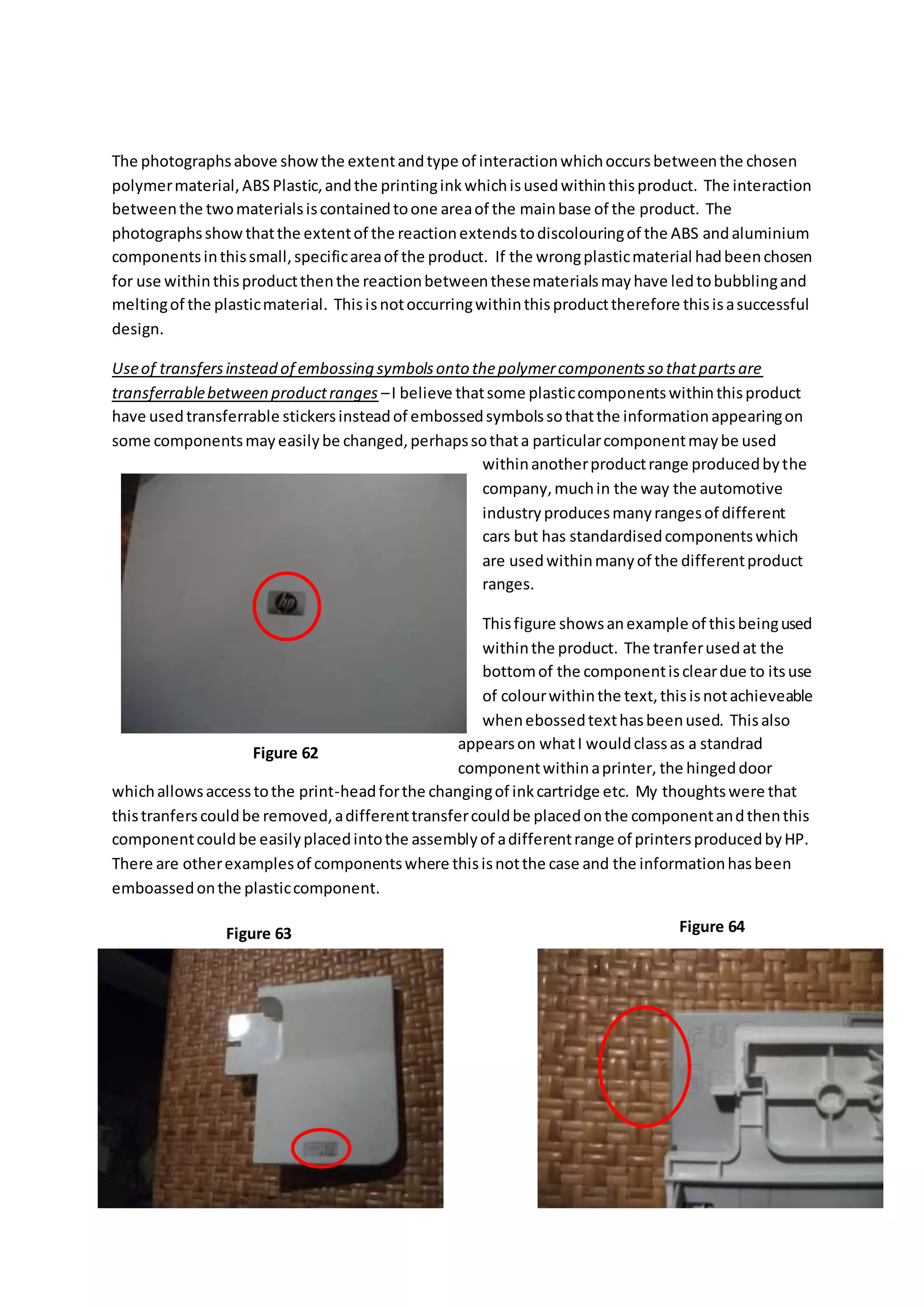 The photographsabove showthe extentandtype of interactionwhichoccursbetweenthe chosen
polymermaterial,ABS Plastic,andthe printinginkwhichisusedwithinthisproduct. The interaction
betweenthe twomaterialsiscontainedtoone areaof the mainbase of the product. The
photographsshowthatthe extentof the reactionextendstodiscolouringof the ABS andaluminium
componentsinthissmall,specificareaof the product. If the wrongplasticmaterial hadbeenchosen
for use withinthisproductthenthe reactionbetweenthesematerialsmayhave ledtobubblingand
meltingof the plasticmaterial. Thisisnotoccurringwithinthisproducttherefore thisisasuccessful
design.
Useof transfersinstead of embossing symbolsonto thepolymercomponentsso thatpartsare
transferrablebetween productranges –I believe thatsome plasticcomponentswithinthisproduct
have usedtransferrable stickersinsteadof embossedsymbolssothatthe informationappearingon
some componentsmayeasilybe changed,perhapssothata particularcomponentmaybe used
withinanotherproductrange producedbythe
company,muchin the way the automotive
industryproducesmanyrangesof different
cars but has standardisedcomponentswhich
are usedwithinmanyof the differentproduct
ranges.
Thisfigure showsanexample of thisbeingused
withinthe product. The tranferusedat the
bottomof the componentiscleardue to itsuse
of colourwithinthe text,thisisnotachieveable
whenebossedtexthasbeenused. Thisalso
appearson whatI wouldclassas a standrad
componentwithinaprinter, the hingeddoor
whichallowsaccesstothe print-headforthe changingof inkcartridge etc. My thoughtswere that
thistranferscouldbe removed,adifferenttransfercouldbe placedonthe componentandthenthis
componentcouldbe easilyplacedintothe assemblyof adifferentrange of printersproducedbyHP.
There are otherexamplesof componentswhere thisisnotthe case and the informationhasbeen
emboassedonthe plasticcomponent.
Figure 62
Figure 63 Figure 64
 