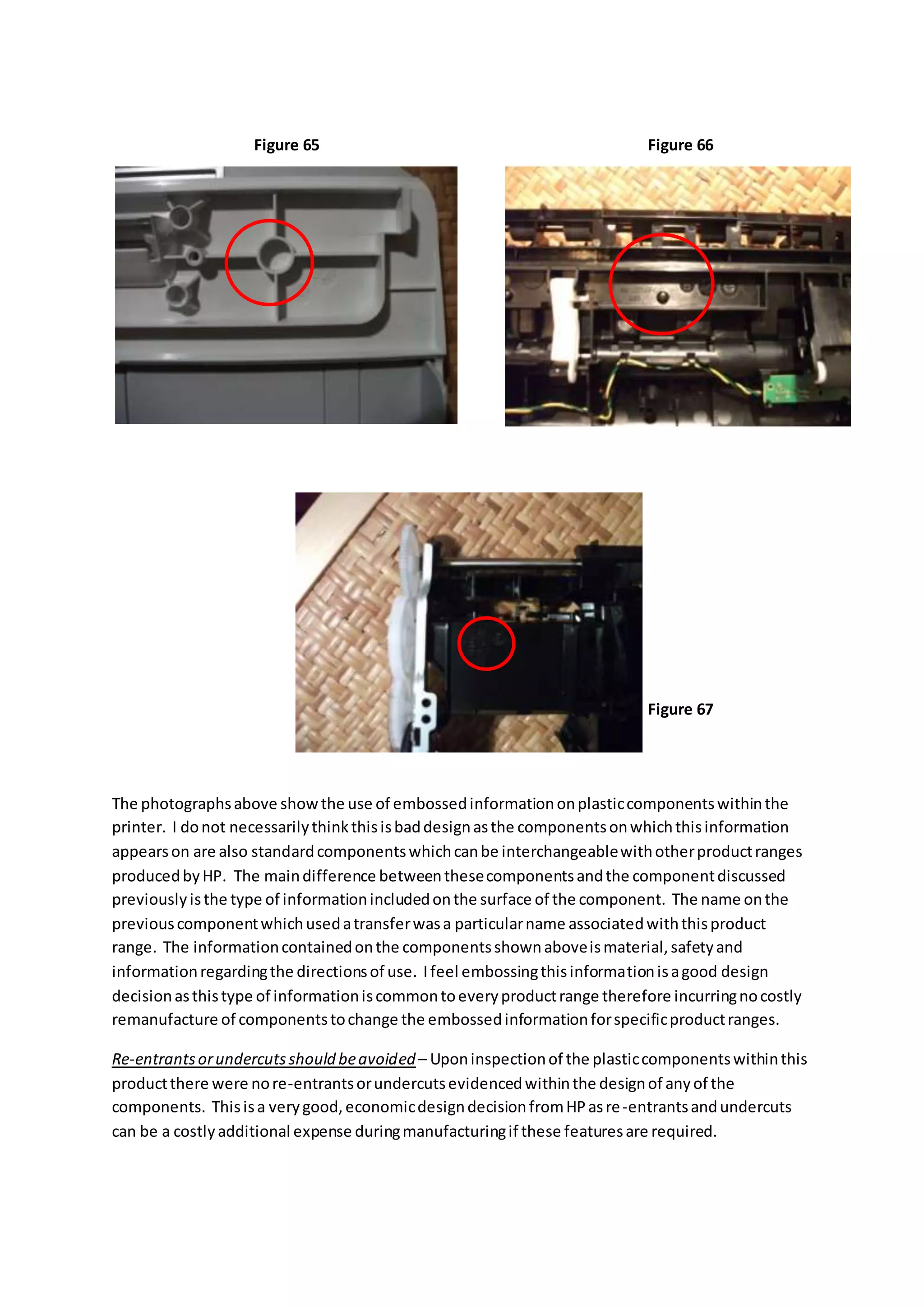 The photographsabove showthe use of embossedinformationonplasticcomponentswithinthe
printer. I donot necessarilythinkthisisbaddesignasthe componentsonwhichthisinformation
appearson are also standardcomponentswhichcanbe interchangeablewithotherproductranges
producedbyHP. The maindifference betweenthesecomponentsandthe componentdiscussed
previouslyisthe type of informationincludedonthe surface of the component. The name onthe
previouscomponentwhichusedatransferwasa particularname associatedwiththisproduct
range. The informationcontainedonthe componentsshownaboveismaterial,safetyand
informationregardingthe directionsof use. Ifeel embossingthisinformationisagood design
decisionasthistype of informationiscommontoeveryproductrange therefore incurringnocostly
remanufacture of componentstochange the embossedinformationforspecificproductranges.
Re-entrantsorundercutsshould beavoided – Uponinspectionof the plasticcomponentswithinthis
productthere were nore-entrantsorundercutsevidencedwithinthe designof anyof the
components. Thisisa verygood,economicdesigndecisionfromHPasre-entrantsandundercuts
can be a costlyadditional expense duringmanufacturingif these featuresare required.
Figure 65 Figure 66
Figure 67
 