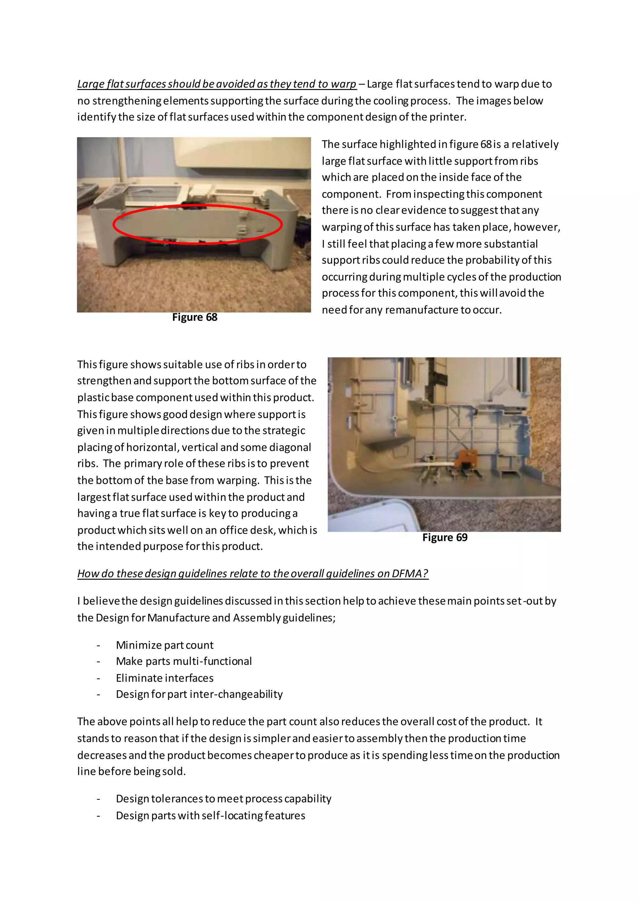 Large flatsurfacesshould beavoided asthey tend to warp – Large flatsurfacestendto warpdue to
no strengtheningelementssupportingthe surface duringthe coolingprocess. The imagesbelow
identifythe size of flatsurfacesusedwithinthe componentdesignof the printer.
The surface highlightedinfigure68is a relatively
large flatsurface withlittle supportfromribs
whichare placedonthe inside face of the
component. Frominspectingthiscomponent
there isno clearevidence tosuggestthatany
warpingof thissurface has takenplace,however,
I still feel thatplacingafew more substantial
supportribscouldreduce the probabilityof this
occurringduringmultiple cyclesof the production
processfor thiscomponent,thiswillavoidthe
needforany remanufacture tooccur.
Thisfigure showssuitable use of ribsinorderto
strengthenandsupportthe bottomsurface of the
plasticbase componentusedwithinthisproduct.
Thisfigure showsgooddesignwhere supportis
giveninmultipledirectionsdue tothe strategic
placingof horizontal,vertical andsome diagonal
ribs. The primaryrole of these ribsisto prevent
the bottomof the base from warping. Thisisthe
largestflatsurface usedwithinthe productand
havinga true flatsurface is keyto producinga
productwhichsitswell on an office desk,whichis
the intendedpurpose forthisproduct.
Howdo thesedesign guidelines relate to theoverall guidelines on DFMA?
I believethe designguidelinesdiscussedinthissectionhelptoachieve thesemainpointsset-outby
the Design forManufacture and Assemblyguidelines;
- Minimize partcount
- Make parts multi-functional
- Eliminate interfaces
- Designforpart inter-changeability
The above pointsall helptoreduce the part count alsoreducesthe overall costof the product. It
standsto reasonthat if the designissimplerandeasiertoassemblythenthe productiontime
decreasesandthe productbecomescheapertoproduce as itis spendinglesstimeonthe production
line before beingsold.
- Designtolerancestomeetprocesscapability
- Designpartswithself-locatingfeatures
Figure 68
Figure 69
 