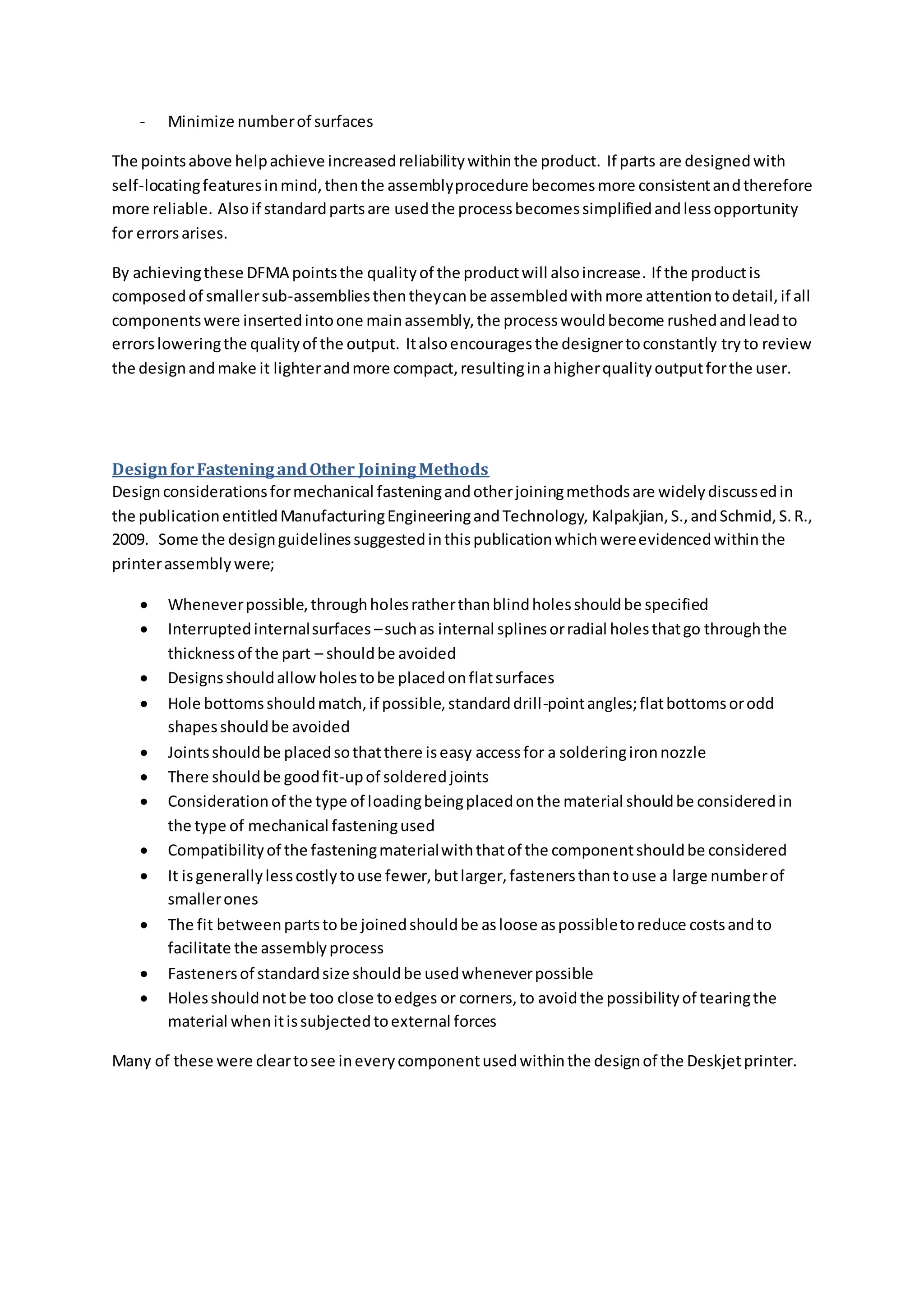 - Minimize numberof surfaces
The pointsabove helpachieve increasedreliabilitywithinthe product. If parts are designedwith
self-locatingfeaturesinmind,thenthe assemblyprocedure becomesmore consistentandtherefore
more reliable. Alsoif standardpartsare usedthe processbecomessimplifiedandlessopportunity
for errorsarises.
By achievingthese DFMA pointsthe qualityof the productwill alsoincrease. If the productis
composedof smallersub-assembliesthentheycanbe assembledwithmore attentiontodetail,if all
componentswere insertedintoone mainassembly,the processwouldbecome rushedandleadto
errorsloweringthe qualityof the output. Italsoencouragesthe designertoconstantly tryto review
the designandmake it lighterandmore compact,resultinginahigherqualityoutputforthe user.
DesignforFasteningandOther JoiningMethods
Designconsiderationsformechanical fasteningandotherjoiningmethodsare widelydiscussedin
the publicationentitledManufacturingEngineeringandTechnology, Kalpakjian,S.,andSchmid,S.R.,
2009. Some the designguidelinessuggestedinthispublicationwhichwereevidencedwithinthe
printerassemblywere;
 Wheneverpossible,throughholesratherthanblindholesshouldbe specified
 Interruptedinternalsurfaces –suchas internal splinesorradial holesthatgo throughthe
thicknessof the part – shouldbe avoided
 Designsshouldallow holestobe placedonflatsurfaces
 Hole bottomsshouldmatch,if possible,standarddrill-pointangles;flatbottomsorodd
shapesshouldbe avoided
 Jointsshouldbe placedsothatthere iseasy accessfor a solderingironnozzle
 There shouldbe goodfit-upof solderedjoints
 Considerationof the type of loadingbeingplacedonthe material shouldbe consideredin
the type of mechanical fasteningused
 Compatibilityof the fasteningmaterialwiththatof the componentshouldbe considered
 It isgenerallylesscostlytouse fewer,butlarger,fastenersthantouse a large numberof
smallerones
 The fit betweenpartstobe joinedshouldbe asloose aspossibletoreduce costsandto
facilitate the assemblyprocess
 Fastenersof standardsize shouldbe usedwheneverpossible
 Holesshouldnotbe too close toedges or corners,to avoidthe possibilityof tearingthe
material whenitissubjectedtoexternal forces
Many of these were cleartosee ineverycomponentusedwithinthe designof the Deskjetprinter.
 