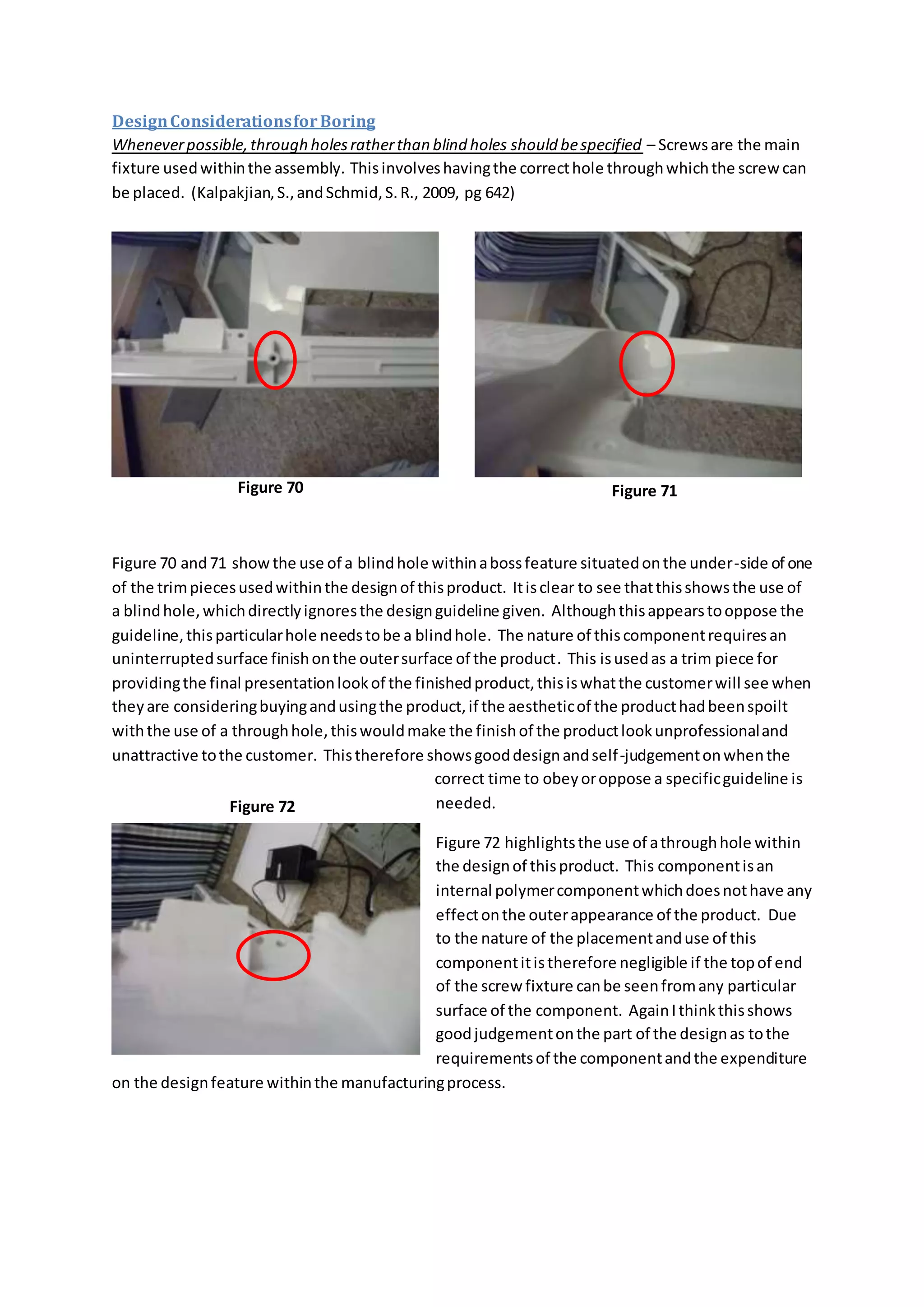 DesignConsiderationsforBoring
Wheneverpossible,through holesratherthan blind holes should bespecified – Screwsare the main
fixture usedwithinthe assembly. Thisinvolveshavingthe correcthole throughwhichthe screw can
be placed. (Kalpakjian,S.,andSchmid,S.R., 2009, pg 642)
Figure 70 and71 showthe use of a blindhole withinabossfeature situatedonthe under-side of one
of the trimpiecesusedwithinthe designof thisproduct. Itisclear to see thatthisshowsthe use of
a blindhole,whichdirectlyignoresthe designguideline given. Althoughthisappearstooppose the
guideline,thisparticularhole needstobe a blindhole. The nature of thiscomponentrequiresan
uninterruptedsurface finishonthe outersurface of the product. This isusedas a trim piece for
providingthe final presentationlookof the finishedproduct,thisiswhatthe customerwill see when
theyare consideringbuyingandusingthe product,if the aestheticof the producthadbeenspoilt
withthe use of a throughhole,thiswouldmake the finishof the productlookunprofessionaland
unattractive tothe customer. Thistherefore showsgooddesignandself-judgementonwhenthe
correct time to obeyoroppose a specificguideline is
needed.
Figure 72 highlightsthe use of athroughhole within
the designof thisproduct. This componentisan
internal polymercomponentwhichdoesnothave any
effectonthe outerappearance of the product. Due
to the nature of the placementanduse of this
componentitistherefore negligible if the topof end
of the screw fixture canbe seenfromany particular
surface of the component. AgainIthinkthisshows
goodjudgementonthe part of the designas tothe
requirementsof the componentandthe expenditure
on the designfeature withinthe manufacturingprocess.
Figure 70 Figure 71
Figure 72
 