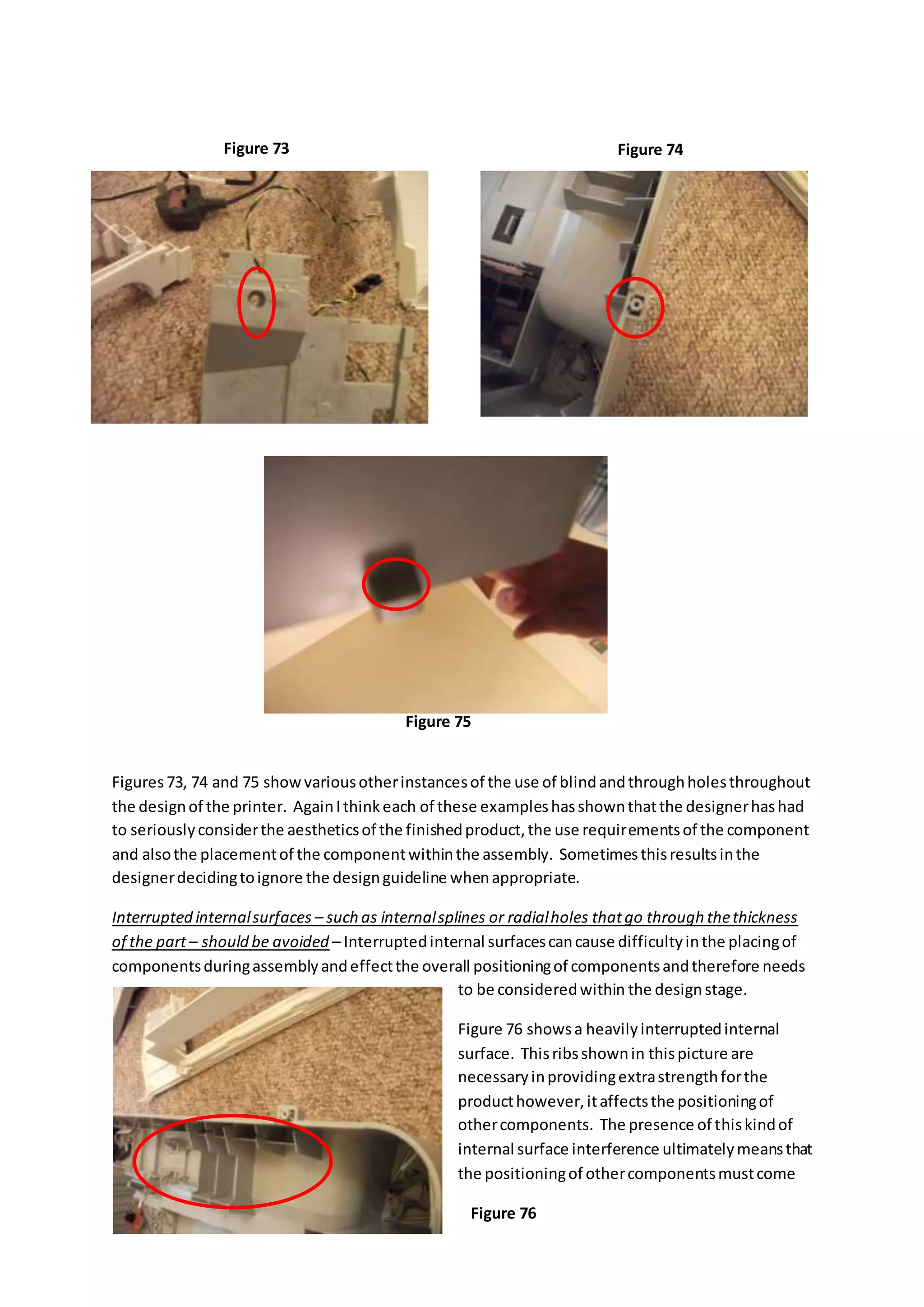 Figures73, 74 and 75 showvariousotherinstancesof the use of blindandthroughholesthroughout
the designof the printer. AgainIthinkeach of these exampleshasshownthatthe designerhashad
to seriouslyconsiderthe aestheticsof the finishedproduct,the use requirementsof the component
and alsothe placementof the componentwithinthe assembly. Sometimesthisresultsinthe
designerdecidingtoignore the designguideline whenappropriate.
Interrupted internalsurfaces – such as internalsplines or radialholes thatgo through thethickness
of the part– should be avoided – Interruptedinternal surfacescancause difficultyinthe placingof
componentsduringassemblyandeffectthe overall positioningof componentsandtherefore needs
to be consideredwithin the designstage.
Figure 76 showsa heavilyinterruptedinternal
surface. Thisribsshownin thispicture are
necessaryinprovidingextrastrengthforthe
producthowever,itaffectsthe positioningof
othercomponents. The presence of thiskindof
internal surface interference ultimatelymeansthat
the positioningof othercomponentsmustcome
Figure 73 Figure 74
Figure 75
Figure 76
 