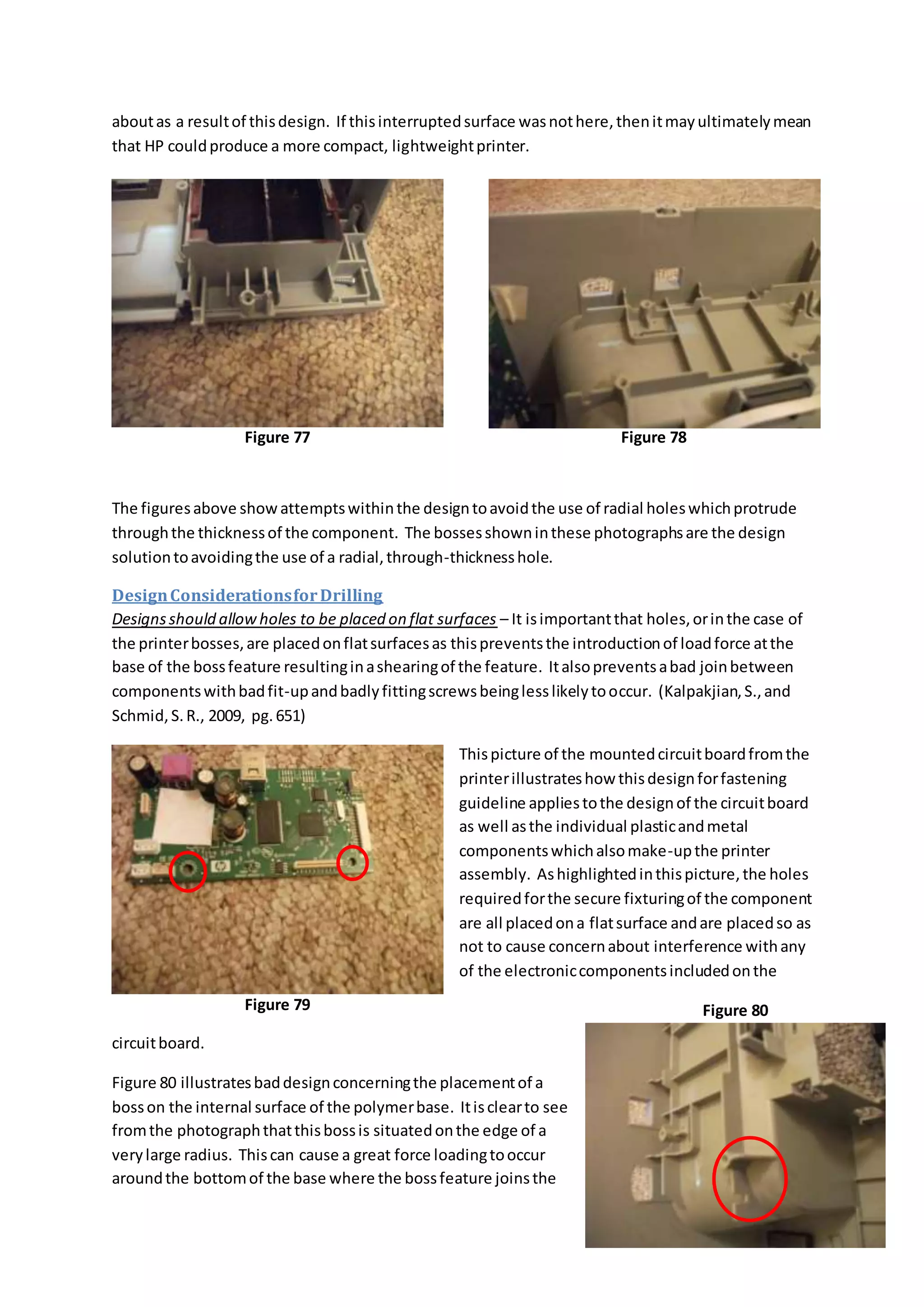 aboutas a resultof thisdesign. If thisinterruptedsurface wasnothere,thenitmayultimatelymean
that HP couldproduce a more compact, lightweightprinter.
The figuresabove showattemptswithinthe designtoavoidthe use of radial holeswhichprotrude
throughthe thicknessof the component. The bossesshowninthese photographsare the design
solutiontoavoidingthe use of a radial,through-thicknesshole.
DesignConsiderationsforDrilling
Designsshould allowholes to be placed on flat surfaces – It isimportantthat holes,orinthe case of
the printerbosses,are placedonflatsurfacesas thispreventsthe introductionof loadforce atthe
base of the bossfeature resultinginashearingof the feature. Italsopreventsabad joinbetween
componentswithbadfit-upandbadlyfittingscrewsbeinglesslikelytooccur. (Kalpakjian,S.,and
Schmid,S.R., 2009, pg.651)
Thispicture of the mountedcircuitboardfromthe
printerillustrateshow thisdesignforfastening
guideline appliestothe designof the circuitboard
as well asthe individual plasticandmetal
componentswhichalsomake-upthe printer
assembly. Ashighlightedinthispicture,the holes
requiredforthe secure fixturingof the component
are all placedona flatsurface andare placedso as
not to cause concernabout interference withany
of the electroniccomponentsincludedonthe
circuitboard.
Figure 80 illustratesbaddesignconcerningthe placementof a
bosson the internal surface of the polymerbase. Itisclearto see
fromthe photographthatthisbossis situatedonthe edge of a
verylarge radius. Thiscan cause a great force loadingtooccur
aroundthe bottomof the base where the bossfeature joinsthe
Figure 77 Figure 78
Figure 79 Figure 80
 