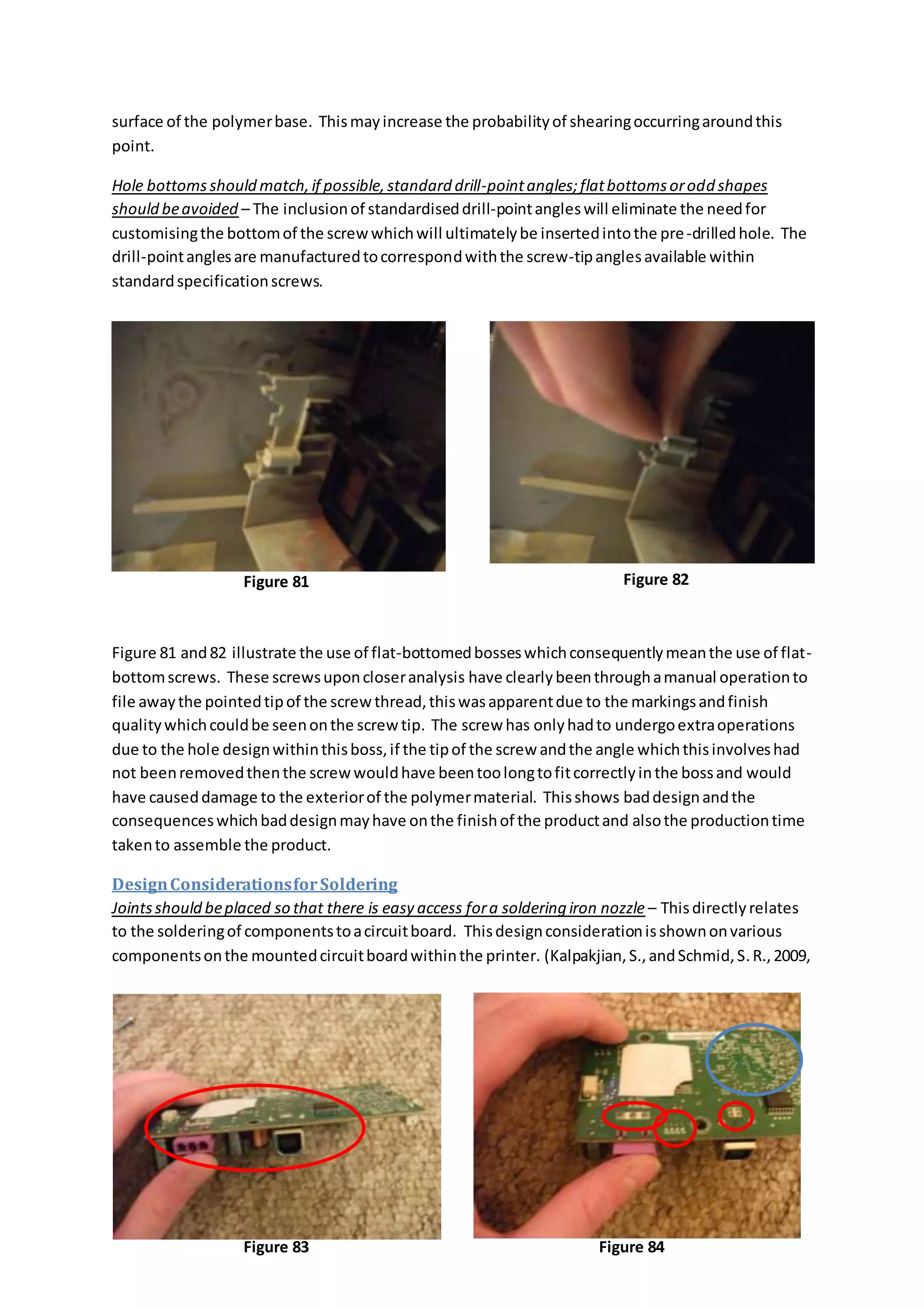 surface of the polymerbase. Thismayincrease the probabilityof shearingoccurringaroundthis
point.
Hole bottomsshould match,if possible,standard drill-pointangles;flatbottomsorodd shapes
should beavoided – The inclusionof standardiseddrill-pointangleswill eliminate the needfor
customisingthe bottomof the screwwhichwill ultimatelybe insertedintothe pre-drilledhole. The
drill-pointanglesare manufacturedtocorrespondwiththe screw-tipanglesavailable within
standardspecificationscrews.
Figure 81 and82 illustrate the use of flat-bottomedbosseswhichconsequentlymeanthe use of flat-
bottomscrews. These screwsuponcloseranalysis have clearlybeenthroughamanual operationto
file awaythe pointedtipof the screwthread,thiswasapparentdue to the markingsandfinish
qualitywhichcouldbe seenonthe screw tip. The screw has onlyhadto undergoextraoperations
due to the hole designwithinthisboss,if the tipof the screw andthe angle whichthisinvolveshad
not beenremovedthenthe screwwouldhave beentoolongtofitcorrectlyinthe bossand would
have causeddamage to the exteriorof the polymermaterial. Thisshows baddesignandthe
consequenceswhichbaddesignmayhave onthe finishof the productand alsothe productiontime
takento assemble the product.
DesignConsiderationsforSoldering
Jointsshould beplaced so that there is easy access fora soldering iron nozzle – Thisdirectlyrelates
to the solderingof componentstoacircuitboard. Thisdesignconsiderationisshownonvarious
componentsonthe mountedcircuitboardwithinthe printer. (Kalpakjian,S.,andSchmid,S.R.,2009,
Figure 81 Figure 82
Figure 83 Figure 84
 