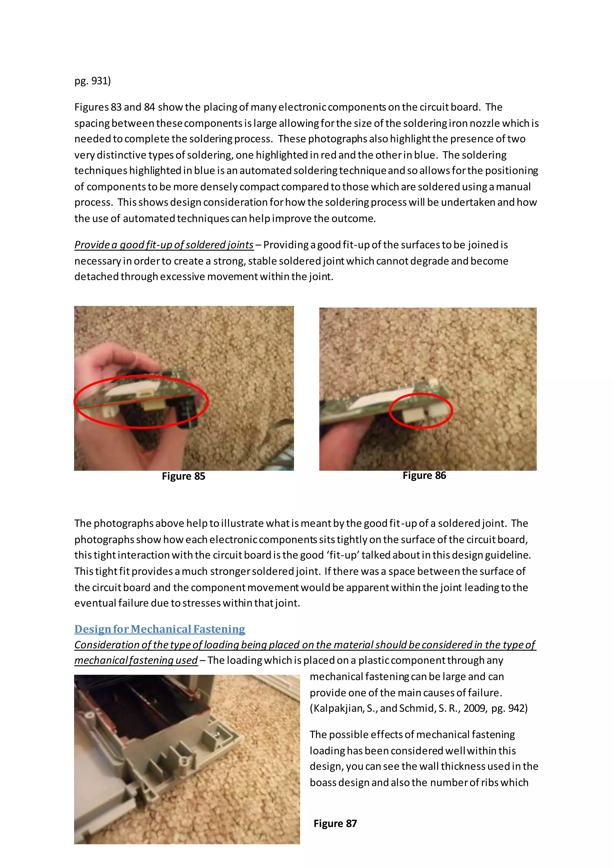 pg. 931)
Figures83 and 84 showthe placingof manyelectroniccomponentsonthe circuitboard. The
spacingbetweenthesecomponentsislarge allowingforthe size of the solderingironnozzle whichis
neededtocomplete the solderingprocess. These photographsalsohighlightthe presence of two
verydistinctive typesof soldering,one highlightedinredandthe otherinblue. The soldering
techniqueshighlightedinblue isanautomatedsolderingtechniqueandsoallowsforthe positioning
of componentstobe more denselycompactcomparedtothose whichare solderedusingamanual
process. Thisshowsdesignconsiderationforhow the solderingprocesswill be undertakenandhow
the use of automatedtechniquescanhelpimprove the outcome.
Providea good fit-up of soldered joints – Providingagoodfit-upof the surfacestobe joinedis
necessaryinorderto create a strong,stable solderedjointwhichcannotdegrade andbecome
detachedthroughexcessive movementwithinthe joint.
The photographsabove helptoillustrate whatismeantbythe goodfit-upof a solderedjoint. The
photographsshowhoweachelectroniccomponentssitstightlyonthe surface of the circuitboard,
thistightinteractionwiththe circuitboardisthe good ‘fit-up’talkedaboutinthisdesignguideline.
Thistightfitprovidesamuch strongersolderedjoint. If there wasa space betweenthe surface of
the circuitboard and the componentmovementwouldbe apparentwithinthe joint leadingtothe
eventual failure due tostresseswithinthatjoint.
DesignforMechanical Fastening
Consideration of thetypeof loading being placed on the material should beconsidered in the typeof
mechanicalfastening used – The loadingwhichisplacedona plasticcomponentthroughany
mechanical fasteningcanbe large and can
provide one of the maincausesof failure.
(Kalpakjian,S.,andSchmid,S.R., 2009, pg. 942)
The possible effectsof mechanical fastening
loadinghasbeenconsideredwellwithinthis
design,youcansee the wall thicknessusedinthe
boassdesignandalsothe numberof ribswhich
Figure 85 Figure 86
Figure 87
 