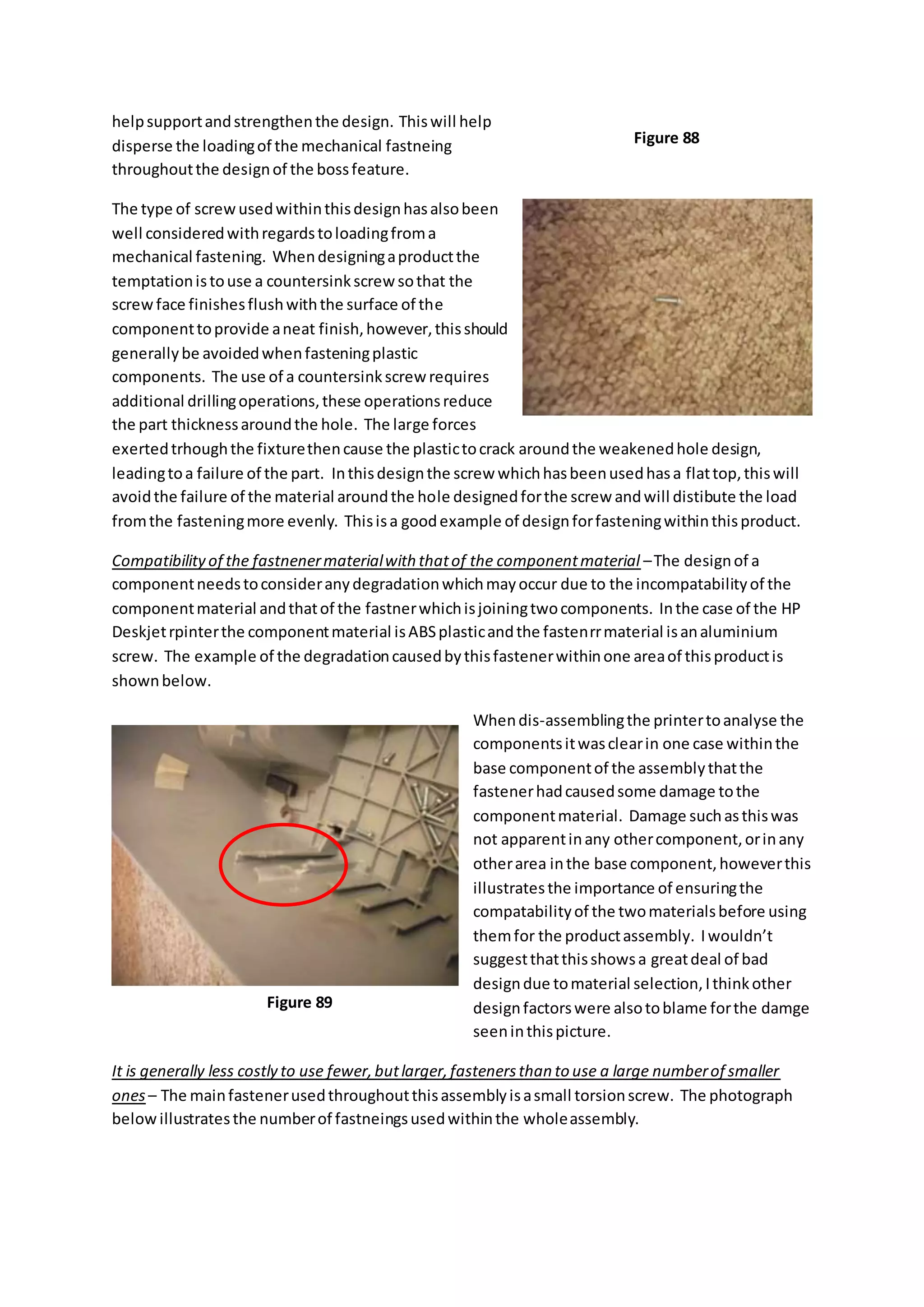 helpsupportandstrengthenthe design. Thiswill help
disperse the loadingof the mechanical fastneing
throughoutthe designof the bossfeature.
The type of screwusedwithinthisdesignhasalsobeen
well consideredwithregardstoloadingfroma
mechanical fastening. Whendesigningaproductthe
temptationistouse a countersinkscrewsothat the
screwface finishesflushwiththe surface of the
componenttoprovide aneat finish,however,thisshould
generallybe avoidedwhenfasteningplastic
components. The use of a countersinkscrew requires
additional drillingoperations,these operationsreduce
the part thicknessaroundthe hole. The large forces
exertedtrhoughthe fixturethencause the plastictocrack aroundthe weakenedhole design,
leadingtoa failure of the part. Inthisdesignthe screw whichhasbeenusedhasa flattop,thiswill
avoidthe failure of the material aroundthe hole designedforthe screw andwill distibute the load
fromthe fasteningmore evenly. Thisisa goodexample of designforfasteningwithinthisproduct.
Compatibilityof the fastnenermaterialwith thatof the componentmaterial –The designof a
componentneedstoconsideranydegradationwhichmayoccur due to the incompatabilityof the
componentmaterial andthatof the fastnerwhichisjoiningtwocomponents. Inthe case of the HP
Deskjetrpinterthe componentmaterial isABSplasticandthe fastenrrmaterial isanaluminium
screw. The example of the degradationcausedbythisfastenerwithinone areaof thisproductis
shownbelow.
Whendis-assemblingthe printertoanalyse the
componentsitwasclearin one case withinthe
base componentof the assemblythatthe
fastenerhadcausedsome damage tothe
componentmaterial. Damage suchasthiswas
not apparentinany othercomponent,orinany
otherarea inthe base component,howeverthis
illustratesthe importance of ensuringthe
compatabilityof the twomaterialsbefore using
themfor the productassembly. Iwouldn’t
suggestthatthisshowsa greatdeal of bad
designdue tomaterial selection,Ithinkother
designfactorswere alsotoblame forthe damge
seeninthispicture.
It is generally less costly to use fewer,butlarger,fastenersthan to use a large numberof smaller
ones– The mainfastenerusedthroughoutthisassemblyisasmall torsionscrew. The photograph
belowillustratesthe numberof fastneingsusedwithinthe wholeassembly.
Figure 88
Figure 89
 