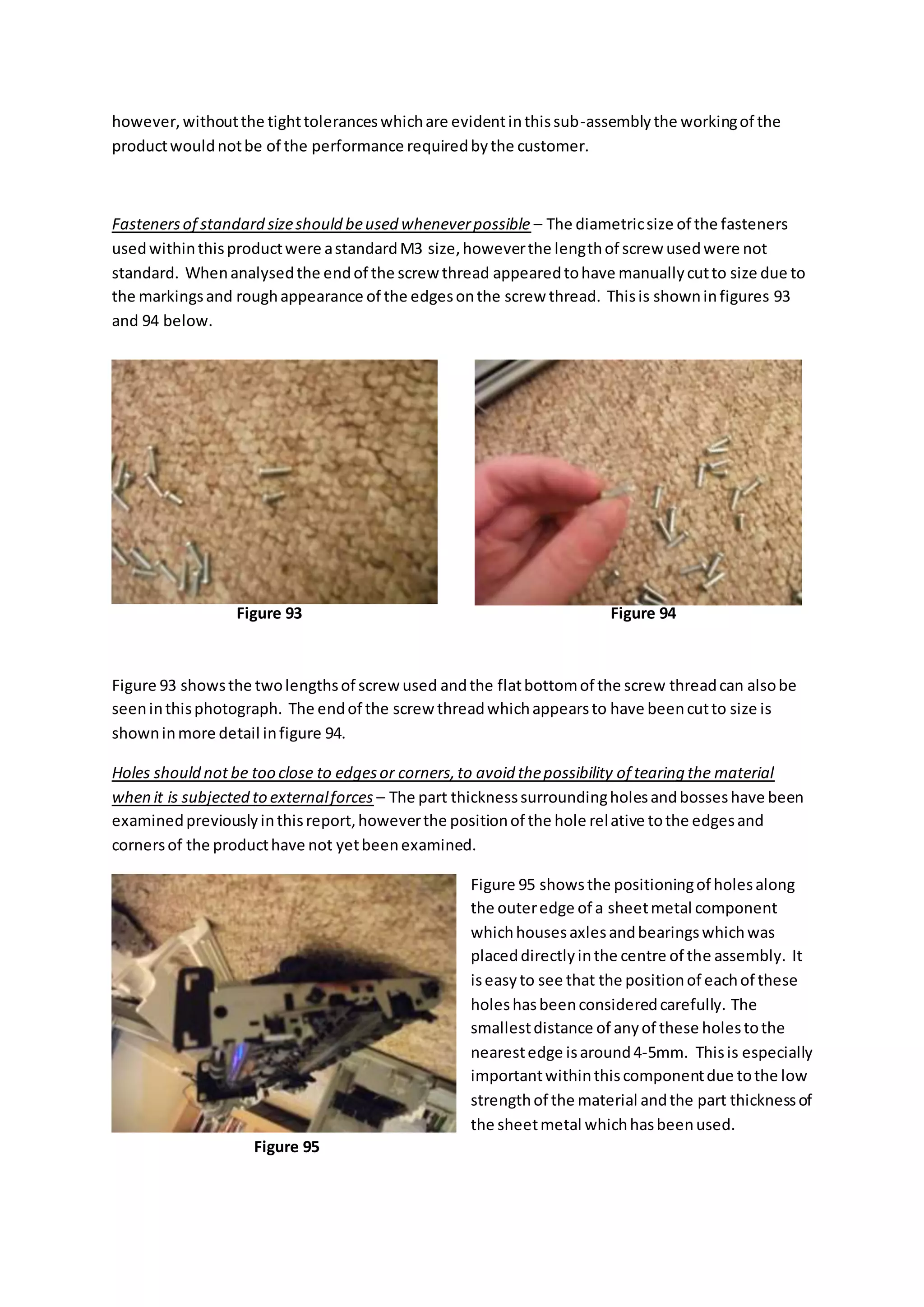 however,withoutthe tighttoleranceswhichare evidentinthissub-assemblythe workingof the
productwouldnotbe of the performance requiredbythe customer.
Fastenersof standard sizeshould beused wheneverpossible – The diametricsize of the fasteners
usedwithinthisproductwere astandardM3 size,howeverthe lengthof screw usedwere not
standard. Whenanalysedthe endof the screw thread appearedtohave manuallycutto size due to
the markingsand roughappearance of the edgesonthe screw thread. Thisis showninfigures 93
and 94 below.
Figure 93 showsthe twolengthsof screw used andthe flatbottomof the screw threadcan alsobe
seeninthisphotograph. The endof the screw threadwhichappearsto have beencutto size is
showninmore detail infigure 94.
Holes should not be too close to edgesor corners,to avoid thepossibility of tearing the material
when it is subjected to externalforces – The part thicknesssurroundingholesandbosseshave been
examinedpreviouslyinthisreport,howeverthe positionof the hole relative tothe edgesand
cornersof the producthave not yetbeenexamined.
Figure 95 showsthe positioningof holesalong
the outeredge of a sheetmetal component
whichhousesaxlesandbearingswhichwas
placeddirectlyinthe centre of the assembly. It
iseasyto see that the positionof eachof these
holeshasbeenconsideredcarefully. The
smallestdistance of anyof these holestothe
nearestedge isaround4-5mm. Thisis especially
importantwithinthiscomponentdue tothe low
strengthof the material andthe part thicknessof
the sheetmetal whichhasbeenused.
Figure 93 Figure 94
Figure 95
 