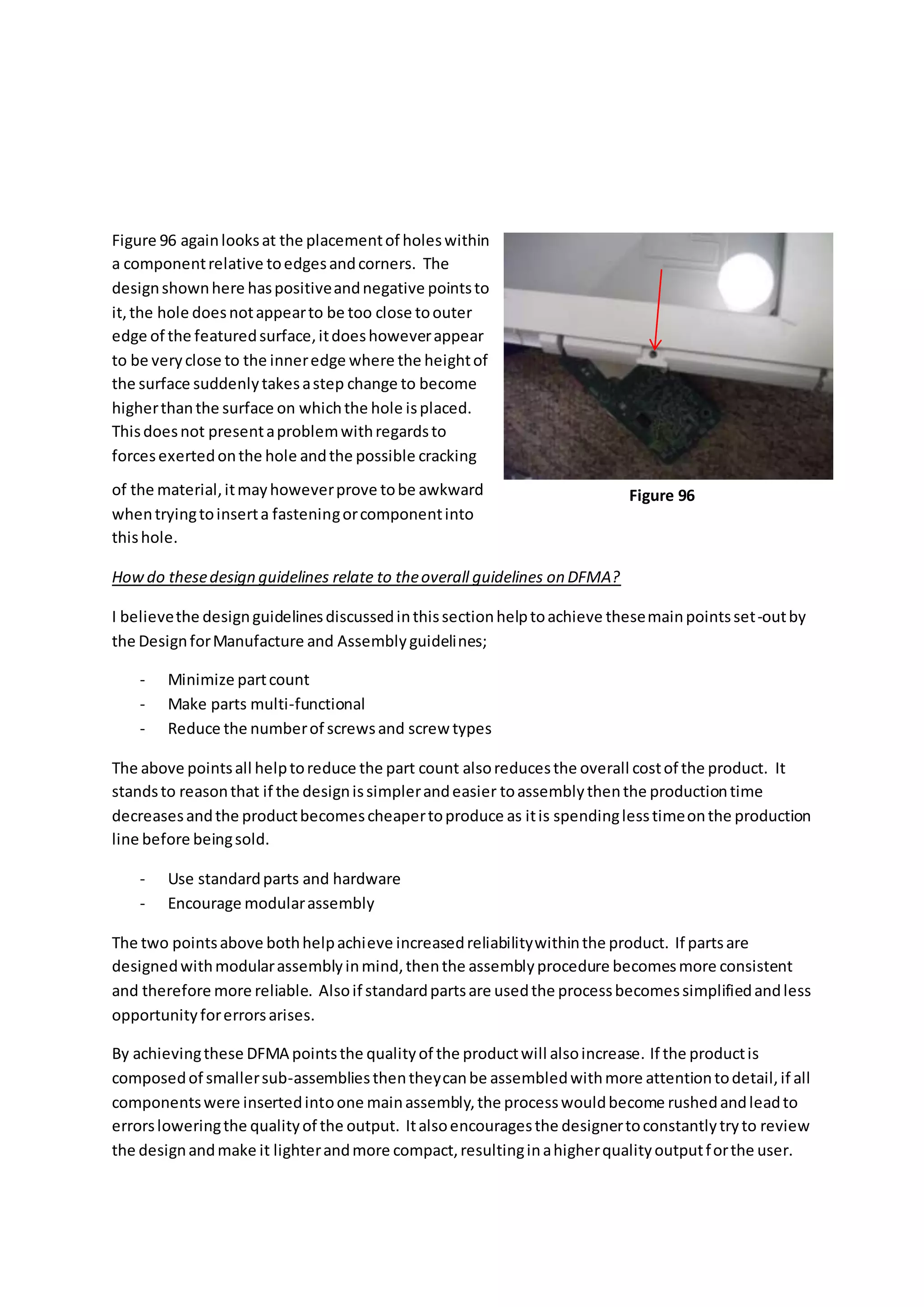 Figure 96 againlooksat the placementof holeswithin
a componentrelative toedgesandcorners. The
designshownhere haspositiveandnegative pointsto
it,the hole doesnotappearto be too close toouter
edge of the featuredsurface,itdoeshoweverappear
to be veryclose to the inneredge where the heightof
the surface suddenlytakesastep change to become
higherthanthe surface on whichthe hole isplaced.
Thisdoesnot presentaproblemwithregardsto
forcesexertedonthe hole andthe possible cracking
of the material,itmayhoweverprove tobe awkward
whentryingtoinserta fasteningorcomponentinto
thishole.
Howdo thesedesign guidelines relate to theoverall guidelines on DFMA?
I believethe designguidelinesdiscussedinthissectionhelptoachieve thesemainpointsset-outby
the DesignforManufacture and Assemblyguidelines;
- Minimize partcount
- Make parts multi-functional
- Reduce the numberof screwsand screw types
The above pointsall helptoreduce the part count alsoreducesthe overall costof the product. It
standsto reasonthat if the designissimplerandeasier toassemblythenthe productiontime
decreasesandthe productbecomescheapertoproduce as itis spendinglesstimeonthe production
line before beingsold.
- Use standardparts and hardware
- Encourage modularassembly
The two pointsabove bothhelpachieve increasedreliabilitywithinthe product. If partsare
designedwithmodularassemblyinmind,thenthe assemblyprocedure becomesmore consistent
and therefore more reliable. Alsoif standardpartsare usedthe processbecomessimplifiedandless
opportunityforerrorsarises.
By achievingthese DFMA pointsthe qualityof the productwill alsoincrease. If the productis
composedof smallersub-assembliesthentheycanbe assembledwithmore attentiontodetail,if all
componentswere insertedintoone mainassembly,the processwouldbecome rushedandleadto
errorsloweringthe qualityof the output. Italsoencouragesthe designertoconstantlytryto review
the designandmake it lighterandmore compact,resultinginahigherqualityoutputforthe user.
Figure 96
 