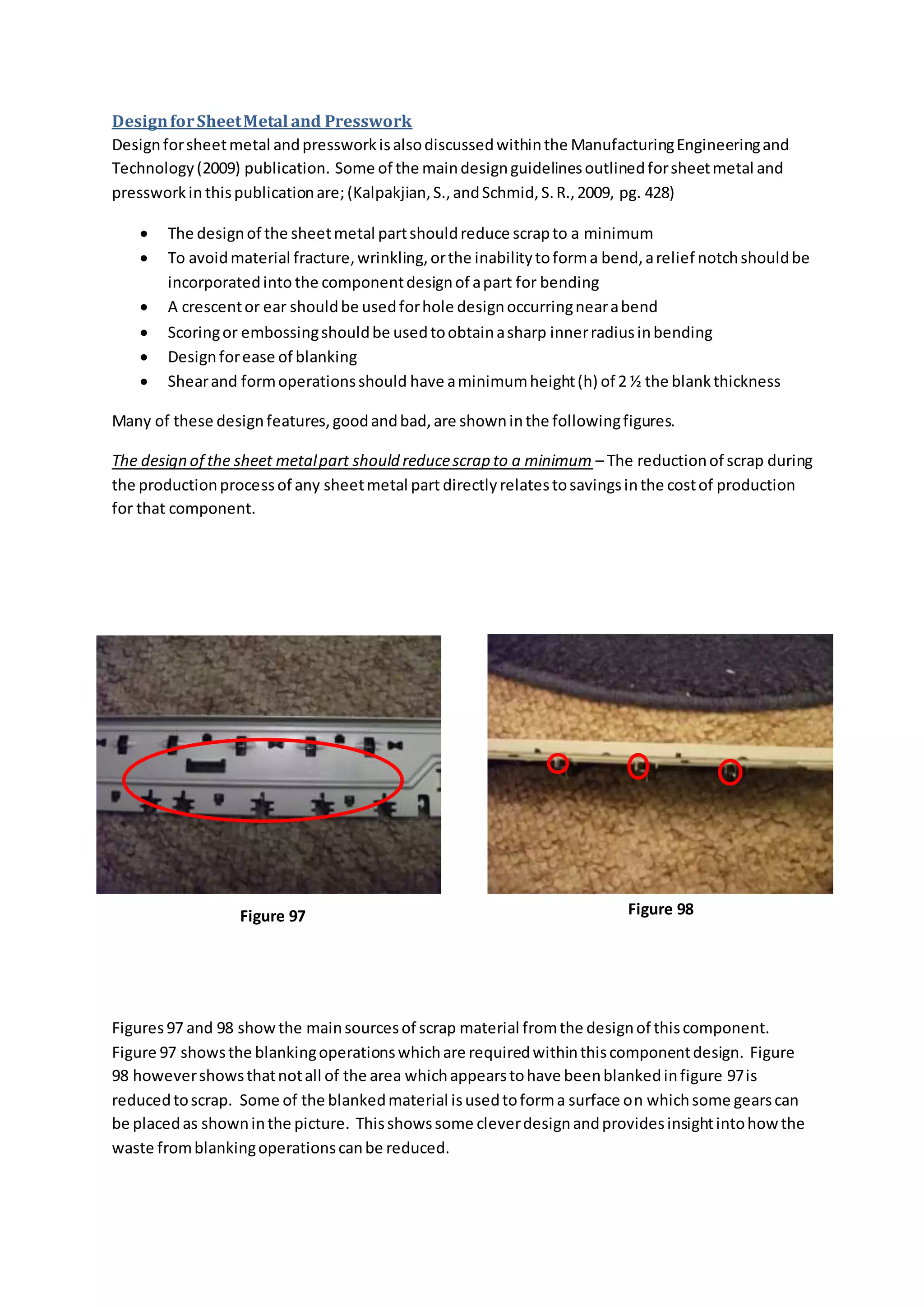 DesignforSheetMetal and Presswork
Designforsheetmetal andpressworkisalsodiscussedwithinthe ManufacturingEngineeringand
Technology(2009) publication. Some of the maindesignguidelinesoutlinedforsheetmetal and
pressworkin thispublicationare; (Kalpakjian,S.,andSchmid,S.R.,2009, pg. 428)
 The designof the sheetmetal partshouldreduce scrapto a minimum
 To avoidmaterial fracture,wrinkling,orthe inabilitytoforma bend,arelief notchshouldbe
incorporatedinto the componentdesignof apart for bending
 A crescentor ear shouldbe usedforhole designoccurringnearabend
 Scoringor embossingshouldbe usedtoobtainasharp innerradiusinbending
 Designforease of blanking
 Shearand formoperationsshould have aminimumheight(h) of 2 ½ the blankthickness
Many of these designfeatures,goodandbad,are showninthe followingfigures.
The design of the sheet metalpart should reducescrap to a minimum – The reductionof scrap during
the productionprocessof any sheetmetal part directlyrelatestosavingsinthe costof production
for that component.
Figures97 and 98 showthe mainsourcesof scrap material fromthe designof thiscomponent.
Figure 97 showsthe blankingoperationswhichare requiredwithinthiscomponentdesign. Figure
98 howevershowsthatnotall of the area whichappearstohave beenblankedinfigure 97is
reducedtoscrap. Some of the blankedmaterial isusedtoforma surface on whichsome gearscan
be placedas showninthe picture. Thisshowssome cleverdesignandprovidesinsightintohow the
waste fromblankingoperationscanbe reduced.
Figure 97 Figure 98
 