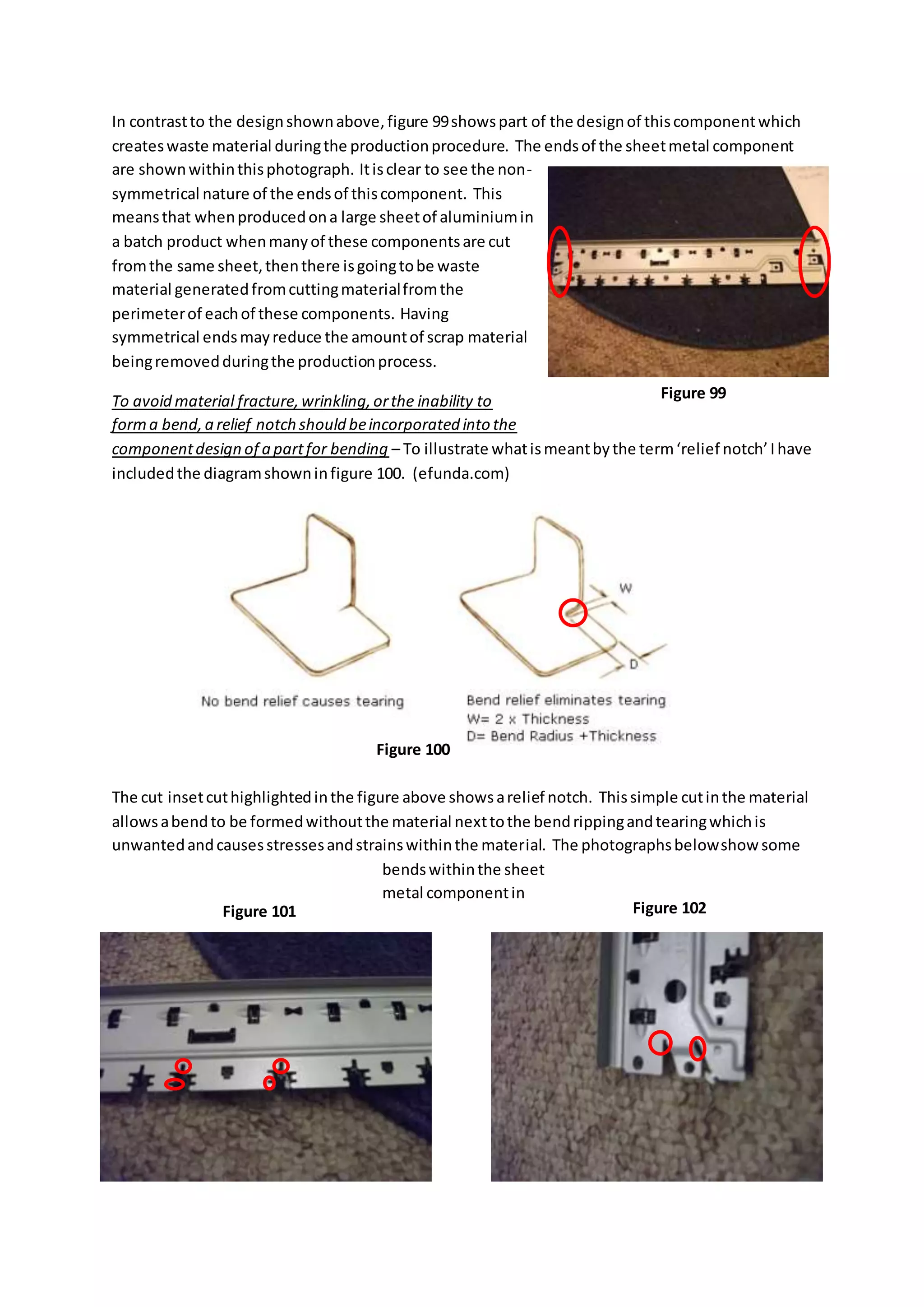 In contrastto the designshownabove,figure 99showspart of the designof thiscomponentwhich
createswaste material duringthe productionprocedure. The endsof the sheetmetal component
are shownwithinthisphotograph. Itisclear to see the non-
symmetrical nature of the endsof thiscomponent. This
meansthat whenproducedona large sheetof aluminiumin
a batch product whenmanyof these componentsare cut
fromthe same sheet,thenthere isgoingtobe waste
material generatedfromcuttingmaterialfromthe
perimeterof eachof these components. Having
symmetrical endsmayreduce the amountof scrap material
beingremovedduringthe productionprocess.
To avoid material fracture,wrinkling,orthe inability to
forma bend,a relief notch should beincorporated into the
componentdesign of a partfor bending – To illustrate whatismeantbythe term‘relief notch’Ihave
includedthe diagramshowninfigure 100. (efunda.com)
The cut insetcuthighlightedinthe figure above showsarelief notch. Thissimple cutinthe material
allowsabendto be formedwithoutthe material nexttothe bendrippingandtearingwhichis
unwantedandcausesstressesandstrainswithinthe material. The photographsbelowshow some
bendswithinthe sheet
metal componentin
Figure 99
Figure 100
Figure 102Figure 101
 