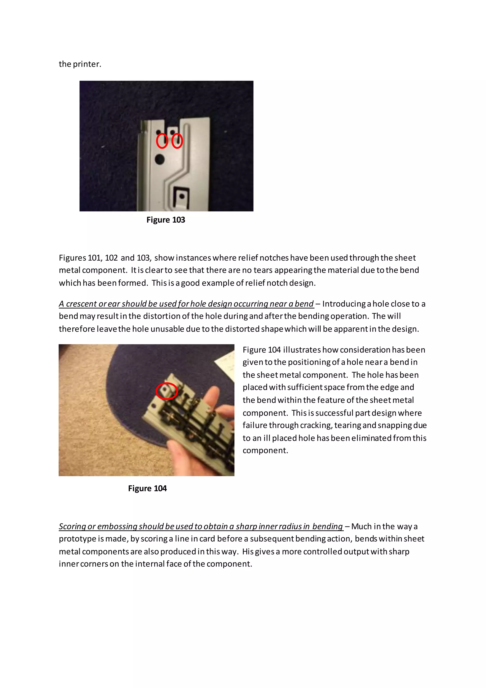 the printer.
Figures101, 102 and 103, showinstanceswhere relief notcheshave beenusedthroughthe sheet
metal component. Itisclearto see that there are no tears appearingthe material due tothe bend
whichhas beenformed. Thisisagood example of relief notchdesign.
A crescent orear should be used forhole design occurring near a bend – Introducingahole close to a
bendmayresultinthe distortionof the hole duringandafterthe bendingoperation. The will
therefore leavethe hole unusable due tothe distortedshapewhichwill be apparentinthe design.
Figure 104 illustrateshow considerationhasbeen
giventothe positioningof ahole neara bendin
the sheetmetal component. The hole hasbeen
placedwithsufficientspace fromthe edge and
the bendwithinthe feature of the sheetmetal
component. Thisissuccessful partdesignwhere
failure throughcracking,tearingandsnappingdue
to an ill placedhole hasbeeneliminatedfromthis
component.
Scoring or embossing should beused to obtain a sharp innerradiusin bending – Much inthe waya
prototype ismade,byscoringa line incard before a subsequentbendingaction, bendswithinsheet
metal componentsare alsoproducedinthisway. Hisgivesa more controlledoutputwithsharp
innercornerson the internal face of the component.
Figure 103
Figure 104
 