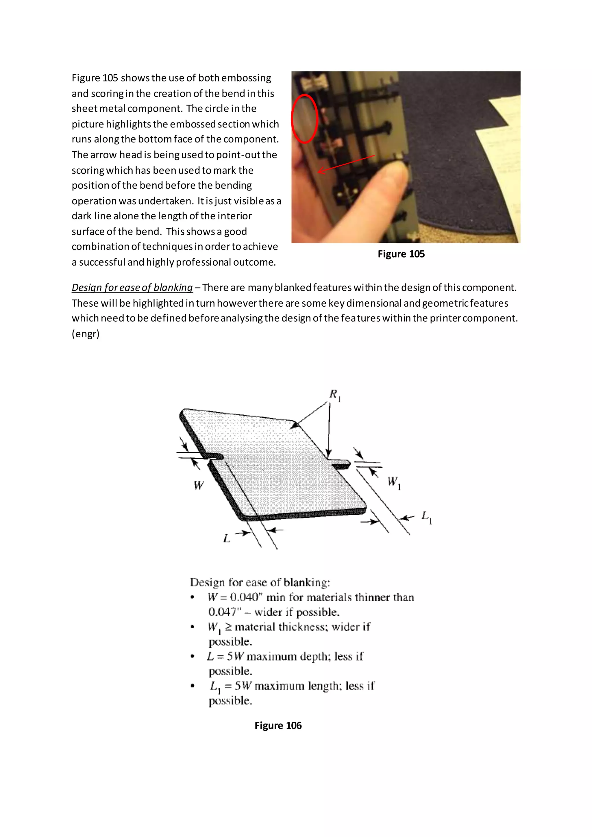Figure 105 showsthe use of bothembossing
and scoringinthe creation of the bendinthis
sheetmetal component. The circle inthe
picture highlightsthe embossedsectionwhich
runs alongthe bottomface of the component.
The arrow headis beingusedtopoint-outthe
scoringwhichhas beenusedtomark the
positionof the bendbefore the bending
operationwasundertaken. Itisjust visibleasa
dark line alone the lengthof the interior
surface of the bend. Thisshowsa good
combinationof techniquesinordertoachieve
a successful andhighlyprofessional outcome.
Design foreaseof blanking – There are manyblankedfeatureswithinthe designof thiscomponent.
These will be highlightedinturnhoweverthere are some keydimensional andgeometricfeatures
whichneedtobe definedbeforeanalysingthe designof the featureswithinthe printercomponent.
(engr)
Figure 105
Figure 106
 