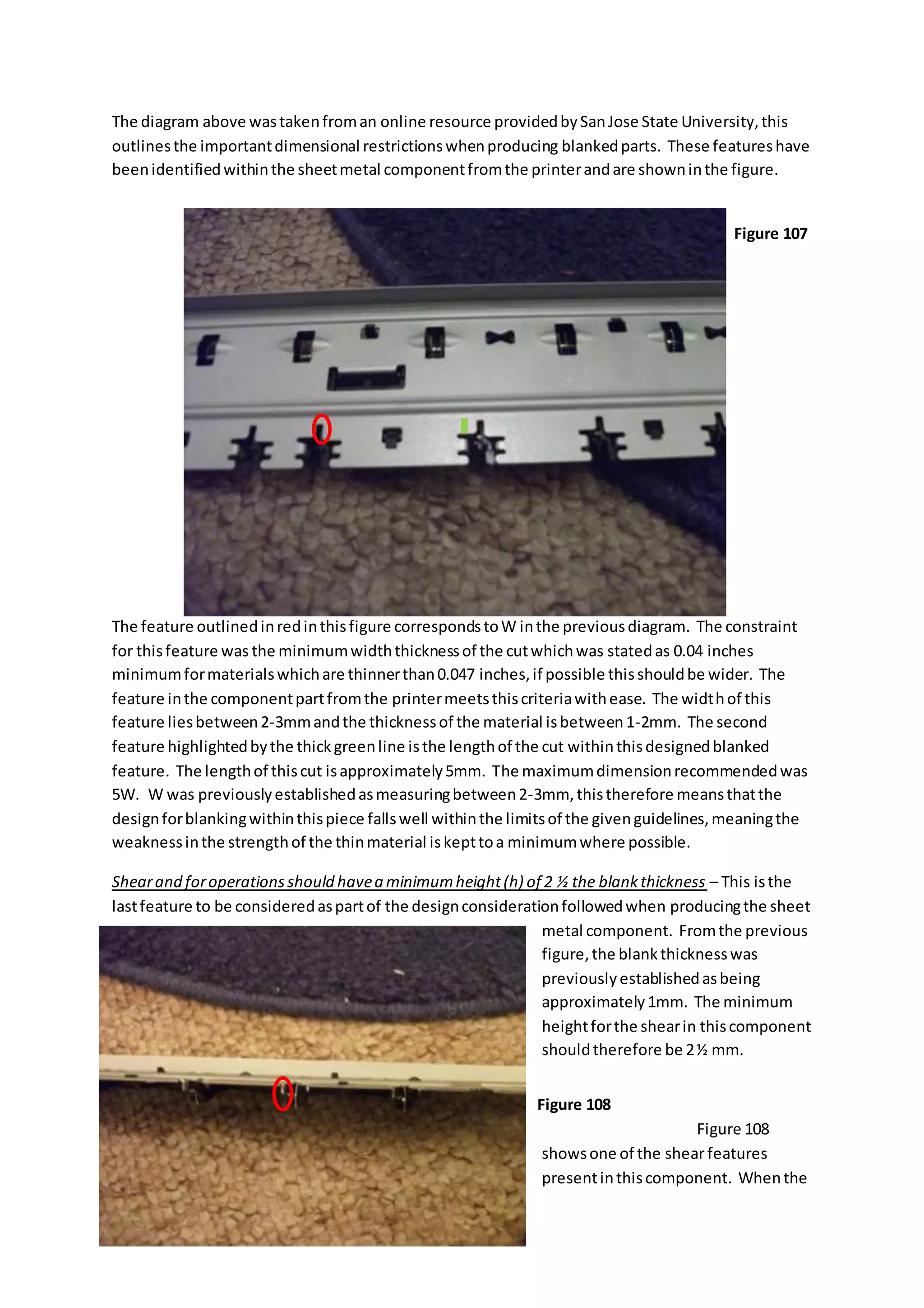 The diagram above wastakenfroman online resource providedbySanJose State University,this
outlinesthe importantdimensional restrictionswhenproducing blankedparts. These featureshave
beenidentifiedwithinthe sheetmetal componentfromthe printerandare showninthe figure.
The feature outlinedinredinthisfigure correspondstoW inthe previousdiagram. The constraint
for thisfeature was the minimumwidththicknessof the cutwhichwas statedas 0.04 inches
minimumformaterialswhichare thinnerthan0.047 inches,if possible thisshouldbe wider. The
feature inthe componentpartfromthe printermeetsthiscriteriawithease. The widthof this
feature liesbetween2-3mmandthe thicknessof the material isbetween1-2mm. The second
feature highlightedbythe thickgreenline isthe lengthof the cut withinthisdesignedblanked
feature. The lengthof thiscut isapproximately5mm. The maximumdimensionrecommendedwas
5W. W was previouslyestablishedasmeasuringbetween2-3mm, thistherefore meansthatthe
designforblankingwithinthispiece fallswell withinthe limitsof the givenguidelines,meaningthe
weaknessinthe strengthof the thinmaterial iskepttoa minimumwhere possible.
Shearand foroperationsshould havea minimumheight(h) of 2 ½ the blankthickness – This isthe
lastfeature to be consideredaspartof the designconsiderationfollowedwhen producingthe sheet
metal component. Fromthe previous
figure,the blankthicknesswas
previouslyestablishedasbeing
approximately1mm. The minimum
heightforthe shearin thiscomponent
shouldtherefore be 2½ mm.
Figure 108
showsone of the shearfeatures
presentinthiscomponent. Whenthe
Figure 107
Figure 108
 