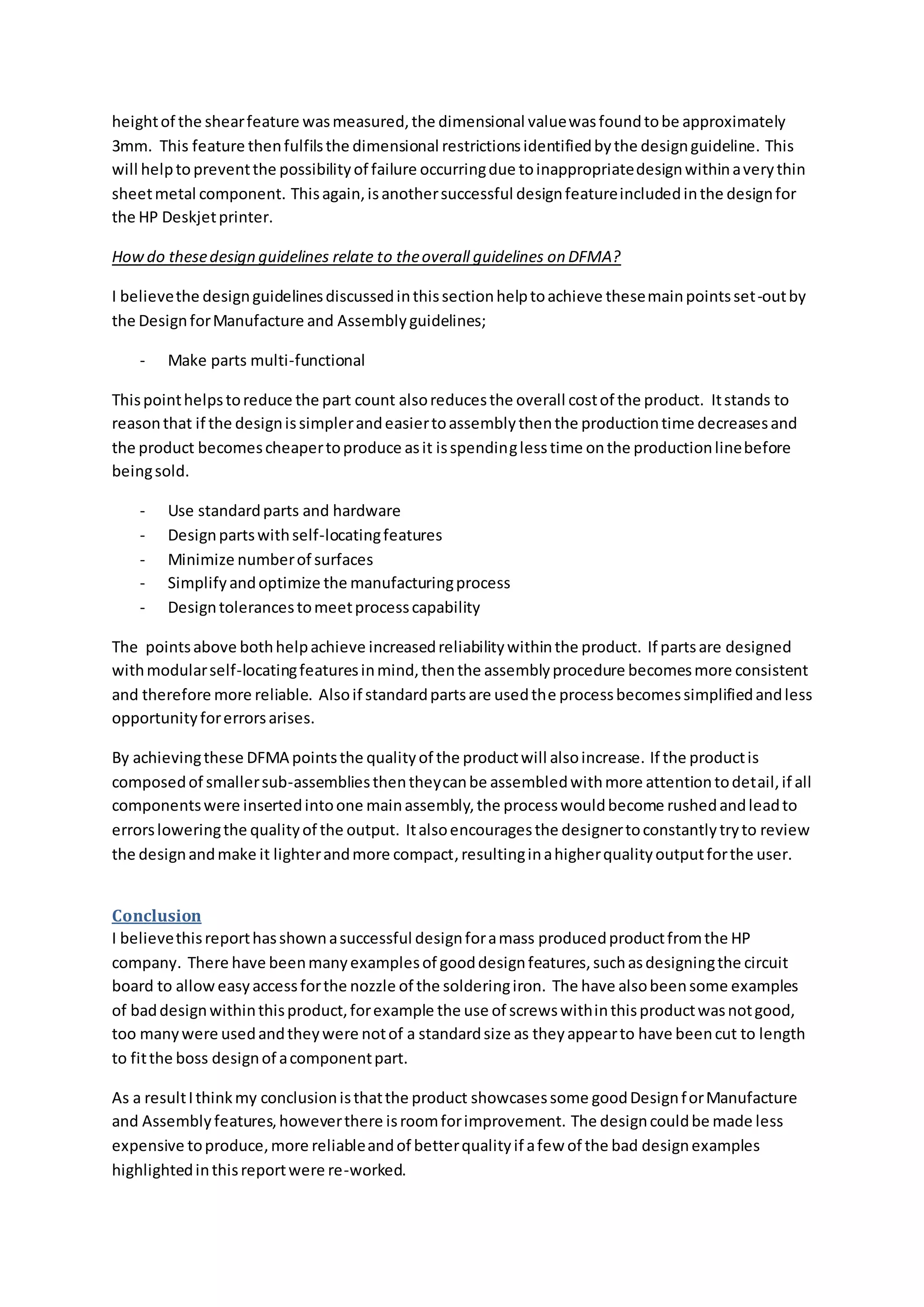 heightof the shearfeature wasmeasured,the dimensional valuewasfoundtobe approximately
3mm. This feature thenfulfilsthe dimensional restrictionsidentifiedbythe designguideline. This
will helpto preventthe possibilityof failure occurringdue toinappropriatedesignwithinaverythin
sheetmetal component. Thisagain,isanothersuccessful designfeatureincludedinthe designfor
the HP Deskjetprinter.
Howdo thesedesign guidelines relate to theoverall guidelines on DFMA?
I believethe designguidelinesdiscussedinthissectionhelptoachieve thesemainpointsset-outby
the DesignforManufacture and Assemblyguidelines;
- Make parts multi-functional
Thispointhelpstoreduce the part count alsoreducesthe overall costof the product. Itstands to
reasonthat if the designissimplerandeasiertoassemblythenthe productiontime decreasesand
the product becomescheapertoproduce asit isspendinglesstime onthe productionlinebefore
beingsold.
- Use standardparts and hardware
- Designpartswithself-locatingfeatures
- Minimize numberof surfaces
- Simplifyandoptimize the manufacturingprocess
- Designtolerancestomeetprocesscapability
The pointsabove bothhelpachieve increasedreliabilitywithinthe product. If partsare designed
withmodularself-locatingfeaturesinmind,thenthe assemblyprocedure becomesmore consistent
and therefore more reliable. Alsoif standardpartsare usedthe processbecomessimplifiedandless
opportunityforerrorsarises.
By achievingthese DFMA pointsthe qualityof the productwill alsoincrease. If the productis
composedof smallersub-assembliesthentheycanbe assembledwithmore attentiontodetail,if all
componentswere insertedintoone mainassembly,the processwouldbecome rushedandleadto
errorsloweringthe qualityof the output. Italsoencouragesthe designertoconstantlytryto review
the designandmake it lighterandmore compact,resultinginahigherqualityoutputforthe user.
Conclusion
I believethisreporthasshownasuccessful designforamass producedproductfromthe HP
company. There have beenmanyexamplesof gooddesignfeatures,suchasdesigningthe circuit
board to alloweasyaccessforthe nozzle of the solderingiron. The have alsobeensome examples
of baddesignwithinthisproduct,forexample the use of screwswithinthisproductwasnotgood,
too manywere usedandtheywere notof a standardsize as theyappearto have beencut to length
to fitthe boss designof acomponentpart.
As a resultIthinkmy conclusionisthatthe product showcasessome goodDesignforManufacture
and Assemblyfeatures,howeverthere isroomforimprovement. The designcouldbe made less
expensive toproduce,more reliableandof betterqualityif afew of the bad designexamples
highlightedinthisreportwere re-worked.
 