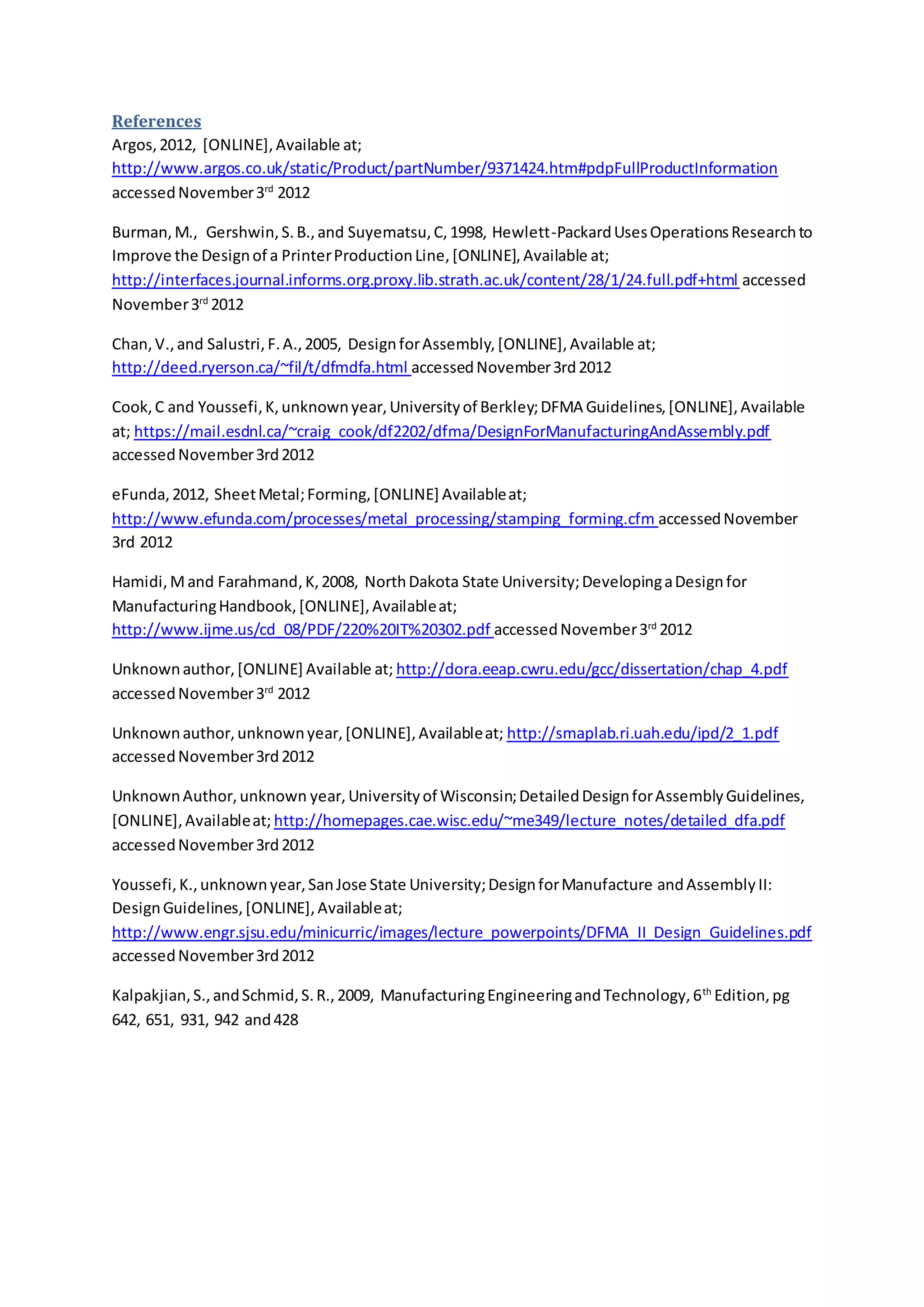 References
Argos,2012, [ONLINE],Available at;
http://www.argos.co.uk/static/Product/partNumber/9371424.htm#pdpFullProductInformation
accessedNovember3rd
2012
Burman,M., Gershwin,S.B.,and Suyematsu,C,1998, Hewlett-PackardUsesOperationsResearchto
Improve the Designof a PrinterProductionLine,[ONLINE],Available at;
http://interfaces.journal.informs.org.proxy.lib.strath.ac.uk/content/28/1/24.full.pdf+html accessed
November3rd
2012
Chan,V.,and Salustri,F.A.,2005, DesignforAssembly,[ONLINE],Available at;
http://deed.ryerson.ca/~fil/t/dfmdfa.html accessedNovember3rd2012
Cook,C and Youssefi,K,unknownyear,Universityof Berkley;DFMA Guidelines,[ONLINE],Available
at; https://mail.esdnl.ca/~craig_cook/df2202/dfma/DesignForManufacturingAndAssembly.pdf
accessedNovember3rd2012
eFunda,2012, SheetMetal;Forming,[ONLINE] Availableat;
http://www.efunda.com/processes/metal_processing/stamping_forming.cfm accessedNovember
3rd 2012
Hamidi,Mand Farahmand,K,2008, NorthDakota State University;DevelopingaDesignfor
ManufacturingHandbook,[ONLINE],Availableat;
http://www.ijme.us/cd_08/PDF/220%20IT%20302.pdf accessedNovember3rd
2012
Unknownauthor,[ONLINE] Available at; http://dora.eeap.cwru.edu/gcc/dissertation/chap_4.pdf
accessedNovember3rd
2012
Unknownauthor,unknownyear,[ONLINE],Availableat; http://smaplab.ri.uah.edu/ipd/2_1.pdf
accessedNovember3rd2012
UnknownAuthor,unknown year,Universityof Wisconsin;DetailedDesignforAssemblyGuidelines,
[ONLINE],Availableat; http://homepages.cae.wisc.edu/~me349/lecture_notes/detailed_dfa.pdf
accessedNovember3rd2012
Youssefi,K.,unknownyear,SanJose State University;DesignforManufacture andAssemblyII:
DesignGuidelines,[ONLINE],Availableat;
http://www.engr.sjsu.edu/minicurric/images/lecture_powerpoints/DFMA_II_Design_Guidelines.pdf
accessedNovember3rd2012
Kalpakjian,S.,andSchmid,S.R.,2009, ManufacturingEngineeringandTechnology,6th
Edition,pg
642, 651, 931, 942 and428
 