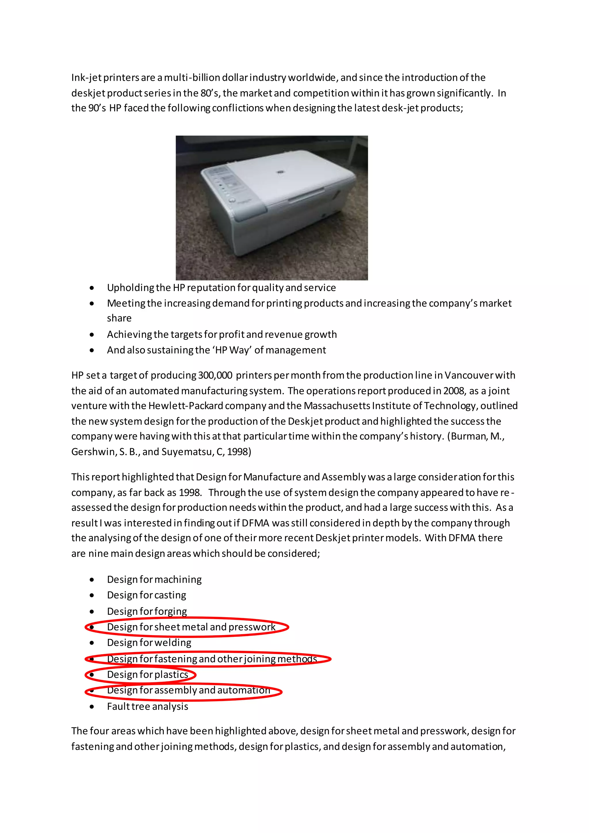 Ink-jetprintersare amulti-billiondollarindustryworldwide,andsince the introductionof the
deskjetproductseriesinthe 80’s,the marketand competitionwithinithasgrownsignificantly. In
the 90’s HP facedthe followingconflictionswhendesigningthe latestdesk-jetproducts;
 Upholdingthe HPreputationforqualityandservice
 Meetingthe increasingdemandforprintingproductsandincreasingthe company’smarket
share
 Achievingthe targetsforprofitandrevenue growth
 Andalsosustainingthe ‘HPWay’ of management
HP seta targetof producing300,000 printerspermonthfromthe productionline inVancouverwith
the aid of an automatedmanufacturingsystem. The operationsreportproducedin2008, as a joint
venture withthe Hewlett-Packardcompanyandthe MassachusettsInstitute of Technology,outlined
the newsystemdesign forthe productionof the Deskjetproductandhighlightedthe successthe
companywere havingwiththisatthat particulartime withinthe company’shistory. (Burman,M.,
Gershwin,S.B.,and Suyematsu,C,1998)
ThisreporthighlightedthatDesignforManufacture andAssemblywasalarge considerationforthis
company,as far back as 1998. Throughthe use of systemdesignthe companyappearedtohave re-
assessedthe designforproductionneedswithinthe product,andhada large successwiththis. Asa
resultIwas interestedinfindingoutif DFMA wasstill consideredindepthbythe companythrough
the analysingof the designof one of theirmore recentDeskjetprintermodels. WithDFMA there
are nine maindesignareaswhichshouldbe considered;
 Designformachining
 Designforcasting
 Designforforging
 Designforsheetmetal andpresswork
 Designforwelding
 Designforfasteningandotherjoiningmethods
 Designforplastics
 Designforassemblyandautomation
 Faulttree analysis
The four areaswhichhave beenhighlightedabove,designforsheetmetal andpresswork,designfor
fasteningandotherjoiningmethods,designforplastics,anddesignforassemblyandautomation,
 