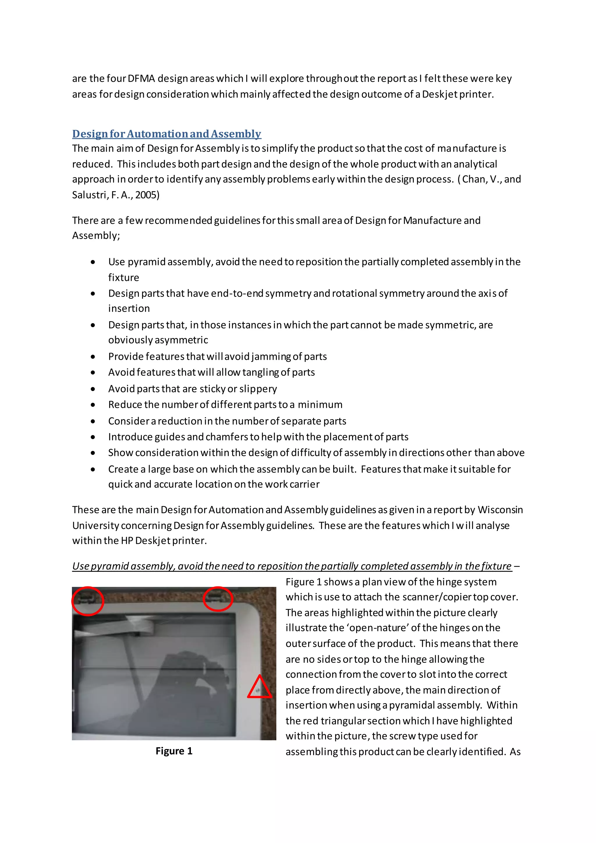 are the fourDFMA designareaswhichI will explore throughoutthe reportasI feltthese were key
areas fordesignconsiderationwhichmainlyaffectedthe designoutcome of aDeskjetprinter.
DesignforAutomationandAssembly
The main aimof DesignforAssemblyistosimplifythe productsothatthe cost of manufacture is
reduced. Thisincludesbothpartdesignandthe designof the whole productwithananalytical
approach inorderto identifyanyassemblyproblemsearlywithinthe designprocess. (Chan,V.,and
Salustri,F.A.,2005)
There are a fewrecommendedguidelinesforthissmall areaof DesignforManufacture and
Assembly;
 Use pyramidassembly,avoidthe needtorepositionthe partiallycompletedassemblyinthe
fixture
 Designpartsthat have end-to-endsymmetryandrotational symmetryaroundthe axisof
insertion
 Designpartsthat, inthose instancesinwhichthe partcannot be made symmetric,are
obviouslyasymmetric
 Provide featuresthatwillavoidjammingof parts
 Avoidfeaturesthatwill allowtanglingof parts
 Avoidpartsthat are stickyor slippery
 Reduce the numberof differentpartstoa minimum
 Considerareductioninthe numberof separate parts
 Introduce guidesandchamferstohelpwiththe placementof parts
 Showconsiderationwithinthe designof difficultyof assemblyindirectionsother thanabove
 Create a large base on whichthe assemblycanbe built. Featuresthatmake itsuitable for
quickand accurate locationonthe workcarrier
These are the mainDesignforAutomationandAssemblyguidelinesasgiveninareportby Wisconsin
UniversityconcerningDesignforAssemblyguidelines. These are the featureswhichIwill analyse
withinthe HPDeskjetprinter.
Usepyramid assembly,avoid theneed to reposition thepartially completed assembly in thefixture –
Figure 1 showsa planview of the hinge system
whichisuse to attach the scanner/copiertopcover.
The areas highlightedwithinthe picture clearly
illustrate the ‘open-nature’of the hingesonthe
outersurface of the product. Thismeansthat there
are no sidesortop to the hinge allowingthe
connectionfromthe coverto slotintothe correct
place fromdirectlyabove,the maindirectionof
insertionwhenusingapyramidal assembly. Within
the red triangularsectionwhichIhave highlighted
withinthe picture,the screw type usedfor
assemblingthisproductcanbe clearlyidentified. AsFigure 1
 