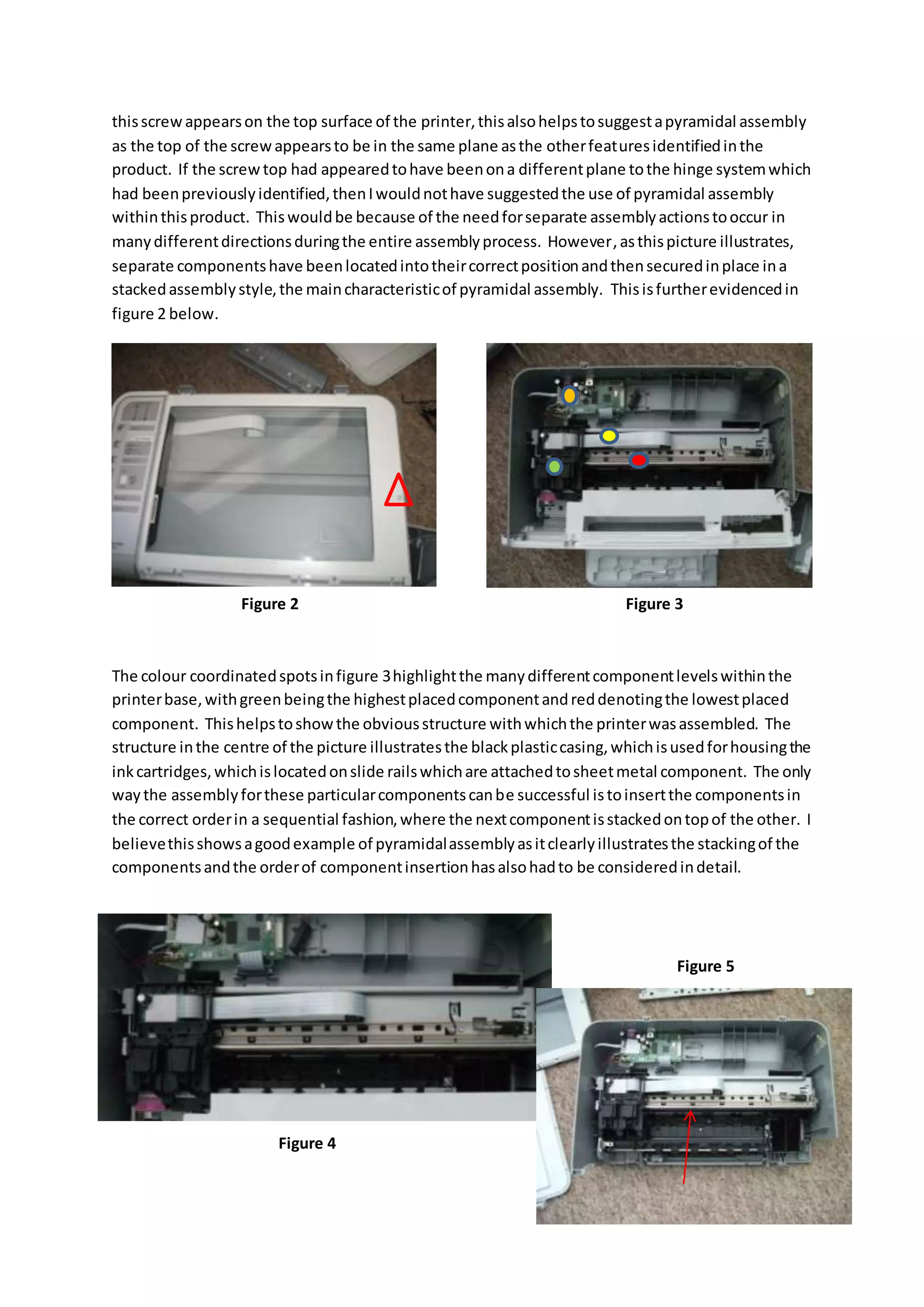 thisscrewappearson the top surface of the printer,thisalsohelpstosuggestapyramidal assembly
as the top of the screwappearsto be in the same plane asthe otherfeaturesidentifiedinthe
product. If the screwtop had appearedtohave beenona differentplane tothe hinge systemwhich
had beenpreviouslyidentified,thenIwouldnothave suggestedthe use of pyramidal assembly
withinthisproduct. Thiswouldbe because of the needforseparate assemblyactionstooccur in
manydifferentdirectionsduringthe entire assemblyprocess. However,asthispicture illustrates,
separate componentshave beenlocatedintotheircorrectpositionandthensecuredinplace ina
stackedassemblystyle,the maincharacteristicof pyramidal assembly. Thisisfurtherevidencedin
figure 2 below.
The colour coordinatedspotsinfigure 3highlightthe manydifferentcomponentlevelswithinthe
printerbase,withgreenbeingthe highestplacedcomponentandreddenotingthe lowestplaced
component. Thishelpstoshowthe obviousstructure withwhichthe printerwasassembled. The
structure inthe centre of the picture illustratesthe blackplasticcasing,whichisusedforhousingthe
inkcartridges,whichislocatedonslide railswhichare attachedtosheetmetal component. The only
waythe assemblyforthese particularcomponentscanbe successful istoinsertthe componentsin
the correct orderin a sequential fashion,where the nextcomponentisstackedontopof the other. I
believethisshowsagoodexample of pyramidalassemblyasitclearlyillustratesthe stackingof the
componentsandthe orderof componentinsertionhasalsohadto be consideredindetail.
Figure 2 Figure 3
Figure 4
Figure 5
 