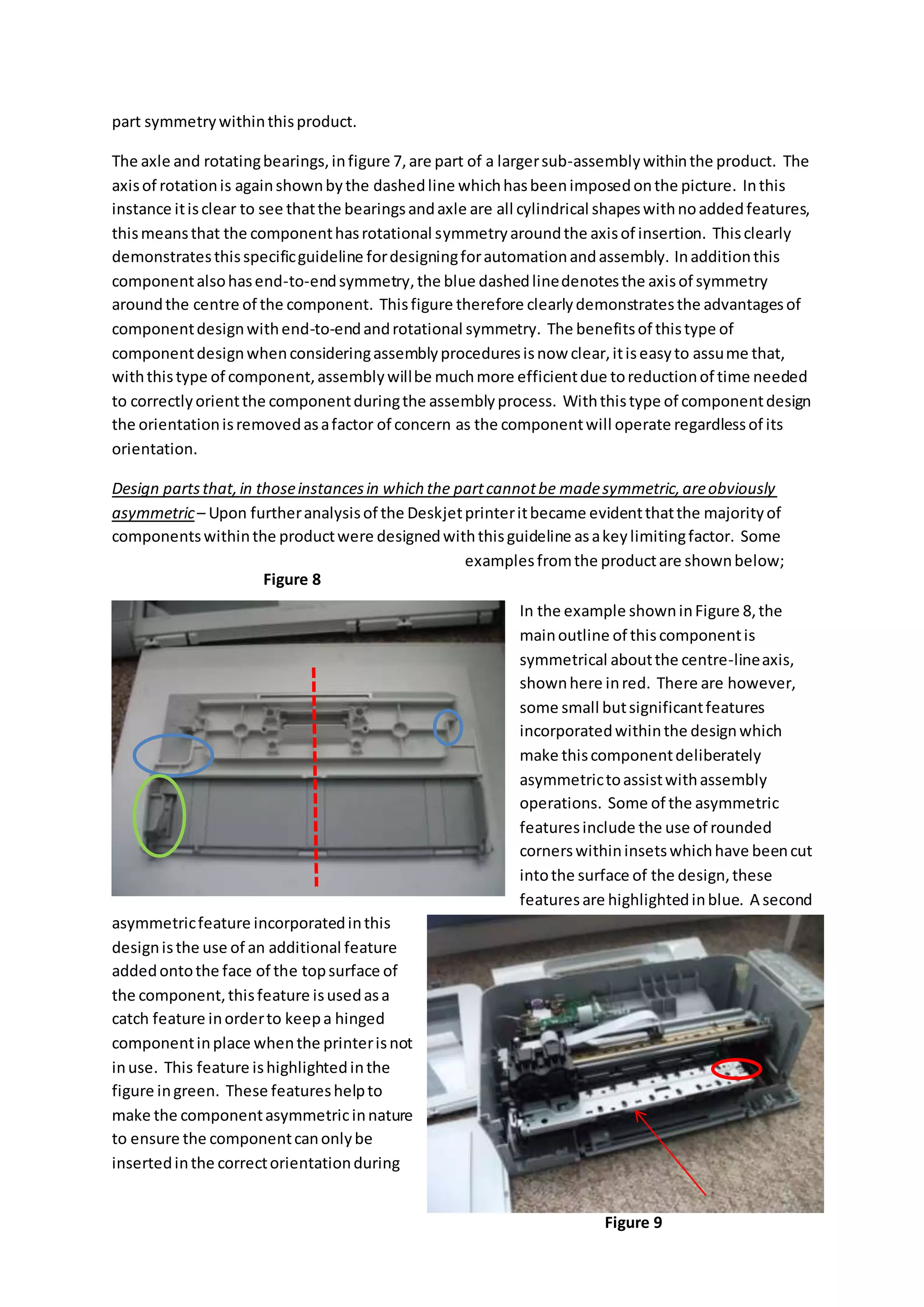 part symmetrywithinthisproduct.
The axle and rotatingbearings,infigure 7,are part of a largersub-assemblywithinthe product. The
axisof rotationis againshownbythe dashedline whichhasbeenimposedonthe picture. Inthis
instance itisclear to see thatthe bearingsandaxle are all cylindrical shapeswithnoaddedfeatures,
thismeansthat the componenthasrotational symmetryaroundthe axisof insertion. Thisclearly
demonstratesthisspecificguideline fordesigningforautomationandassembly. Inadditionthis
componentalsohasend-to-endsymmetry,the blue dashedlinedenotesthe axisof symmetry
aroundthe centre of the component. Thisfigure therefore clearlydemonstratesthe advantagesof
componentdesignwithend-to-endandrotational symmetry. The benefitsof thistype of
componentdesignwhenconsideringassemblyproceduresisnow clear,itiseasyto assume that,
withthistype of component,assemblywillbe muchmore efficientdue toreductionof time needed
to correctlyorientthe componentduringthe assemblyprocess. Withthistype of componentdesign
the orientationisremovedasafactor of concern as the componentwill operate regardlessof its
orientation.
Design partsthat,in thoseinstancesin which the partcannotbe madesymmetric,areobviously
asymmetric– Upon furtheranalysisof the Deskjetprinteritbecame evidentthatthe majorityof
componentswithinthe productwere designedwiththisguideline asakeylimitingfactor. Some
examplesfromthe productare shownbelow;
In the example showninFigure 8,the
mainoutline of thiscomponentis
symmetrical aboutthe centre-lineaxis,
shownhere inred. There are however,
some small butsignificantfeatures
incorporatedwithinthe designwhich
make thiscomponentdeliberately
asymmetrictoassistwithassembly
operations. Some of the asymmetric
featuresinclude the use of rounded
cornerswithininsetswhichhave beencut
intothe surface of the design,these
featuresare highlightedinblue. A second
asymmetricfeature incorporatedinthis
designisthe use of an additional feature
addedontothe face of the topsurface of
the component,thisfeature isusedasa
catch feature inorderto keepa hinged
componentinplace whenthe printerisnot
inuse. This feature ishighlightedinthe
figure ingreen. These featureshelpto
make the componentasymmetricinnature
to ensure the componentcanonlybe
insertedinthe correctorientationduring
Figure 8
Figure 9
 