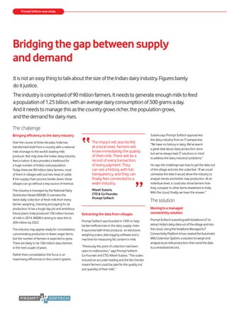 Bridgingthegapbetweensupply
anddemand
The challenge
Bringing efficiency to the dairy industry
Over the course of three decades, India has
transformed itself from a country with a national
milk shortage to the world’s leading milk
producer. Not only does the Indian dairy industry
feed a nation, it also provides a livelihood for
a huge number of India’s rural population.
Today there are 90 million dairy farmers, most
of them in villages with just two head of cattle.
If the supply chain process breaks down, these
villages can go without a key source of revenue.
The industry is managed by the National Dairy
Distribution Board (NDDB). It oversees the
twice-daily collection of fresh milk from every
farmer, weighing, checking and paying for all
production. It has a tough day job and ambitious
future plans: India produced 138 million tonnes
of milk in 2014, NDDB is aiming to raise this to
200 million by 2022.
The industry may appear ready for consolidation,
concentrating production in fewer, larger farms,
but the number of farmers is expected to grow.
There are likely to be 100 million dairy farmers
in the next couple of years.
Rather than consolidation the focus is on
maximising efficiencies in the current system.
Extracting the data from villages
Prompt Softech was founded in 1995 to help
tackle inefficiencies in the dairy supply chain.
It launched with three products: an electronic
weighing scales, data logging software and a
machine for measuring fat content in milk.
“Previously the point of collection had been
open to malfunction,” says Prompt Softech
Co-Founder and CTO, Ritesh Sutaria. “The scales
ensured an accurate reading and the fat-checker
meant farmers could be paid for the quality not
just quantity of their milk.”
ItisnotaneasythingtotalkaboutthesizeoftheIndiandairyindustry.Figuresbarely
doitjustice.
Theindustryiscomprisedof90millionfarmers.Itneedstogenerateenoughmilktofeed
apopulationof1.25billion,withanaveragedairyconsumptionof300gramsaday.
Anditneedstomanagethisasthecountrygrowsricher,thepopulationgrows,
andthedemandfordairyrises.
Sutaria says Prompt Softech approached
the dairy industry from an IT perspective.
“We have no history in dairy. We’ve learnt
a great deal about dairy production since
but we’ve always kept IT solutions in mind
to address the dairy industry’s problems.”
He says the challenge was how to get the data out
of the village and into the collective: “If we could
centralise the data it would allow the industry to
analyse trends and better map production. At an
individual level, it could also show farmers how
they compare to other farms elsewhere in India.
With the cloud, finally, we have the answer.”
Thesolution
Movingtoamanaged
connectivitysolution
PromptSoftechisworkingwithVodafoneIoTto
extractIndia’sdairydataoutofthevillageandinto
thecloud.UsingtheVodafoneManagedIoT
ConnectivityPlatformithascreatedtheAutomatic
MilkCollectionSystem,asolutiontoweighand
analyselocalmilkproduction,thensendthedata
toacentralisedrecord.
Prompt Softech case study
“The impact will also be felt
at a local level. Farmers will
know immediately the quality
of their milk. There will be a
record of every transaction,
of every payment. They
can see a history, with full
transparency, and they can
finally feel connected to a
wider industry.
Ritesh Sutaria,
CTO & Co-Founder,
Prompt Softech ”
 