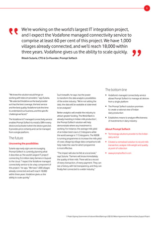 Thebottomline
•	 Vodafone’s managed connectivity service
allows Prompt Softech to manage all devices
from a single platform
•	 The Prompt Softech solution promises
to create a national view of Indian
dairy production
•	 Establishes means to analyse effectiveness
of investments in dairy industry
We’re working on the world’s largest IT integration project,
and I expect the Vodafone managed connectivity service to
comprise at least 60 per cent of this project. We have 1,000
villages already connected, and we’ll reach 18,000 within
three years. Vodafone gives us the ability to scale quickly.
Ritesh Sutaria, CTO & Co-Founder, Prompt Softech
“
About Prompt Softech
•	 Technology solutions provider to the Indian
dairy sector
•	 Created a centralised solution to record milk
transaction, analyse milk weight and quality
at point of collection
•	 www.promptsoftech.com
“Weknewthesolutionwouldhingeon
workingwithtelecomproviders,”saysSutaria.
“WeselectedVodafoneastheleadprovider
asithasthebestcoverage,thebestservice
andthebestquality.Vodafonetookthetime
tounderstandourbusiness,andthespecific
challengewefaced.”
TheVodafoneIoTmanagedconnectivityservice
enablesPromptSoftechtoinstallaSIMinevery
deviceandactivateitwhenthedevicegoeslive.
Itprovidespricecertaintyandcanbemanaged
fromasingleplatform.
Thefuture
Uncoveringthepossibilities
Sutaria says early signs are encouraging.
Prompt Softech is currently planning what
it describes as ‘the world’s largest IT project’:
connecting 3.6 million dairy farmers in Gujurat
to the cloud. “I expect the Vodafone managed
connectivity service to be a key component of
this project,” he says. “We have 1,000 villages
already connected and we’ll reach 18,000
within three years. Vodafone gives us the
ability to scale quickly.”
3
Such breadth, he says, has the power
to transform the data analytics possibilities
of the entire industry. “We’re not selling the
data, the data will be available at state-level
to be analysed.”
Better analytics will enable the industry to
attract greater funding. The World Bank is
already investing in Indian milk production1
,
the Prompt Softech solution will help
demonstrate where any investment is
working. For instance, the average milk yield
of an Indian-bred cow is 2.5 kilograms while
the world average is 7.15 kilograms. The NDDB
is running programmes to increase the milk yield
of cows; village-by-village data comparisons will
help make the case for which programme
is most effective.
“The impact will also be felt at a local level,”
says Suturia. “Farmers will know immediately
the quality of their milk. There will be a record
of every transaction, of every payment. They can
see a history, with full transparency, and they can
finally feel connected to a wider industry.”
”
1.ProjectSigning:GovernmentofIndiaandWorldBanksignUS$352MillionAgreementforNationalDairySupportProject
 