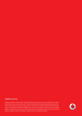 vodafone.com/iot
Vodafone Group 2016. This document is issued by Vodafone in confidence and is not to be reproduced in whole or
in part without the prior written permission of Vodafone. Vodafone and the Vodafone logos are trademarks of the
Vodafone Group. Other product and company names mentioned herein may be the trademarks of their respective
owners. The information contained in this publication is correct at time of going to print. Such information may be
subject to change, and services may be modified supplemented or withdrawn by Vodafone without prior notice. All
services are subject to terms and conditions, copies of which may be obtained on request.
 