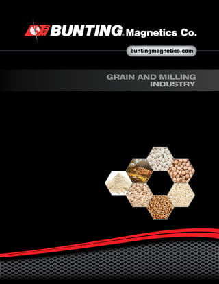 buntingmagnetics.com
GRAIN AND MILLING
INDUSTRY
500 S. Spencer Road • P.O. Box 468 • Newton, Kansas 67114-0468
E-mail:bmc@buntingmagnetics.com • www.buntingmagnetics.com
For technical assistace or to order, call
(800) 835-2526
Outside U.S. and Canada 1-316-284-2020
Catalog # 3200
1/13
Specifications subject to change without notice ©2013 Bunting® Magnetics Co.
To locate a Bunting® representative in your area, please visit our website at
www.buntingmagnetics.com
 