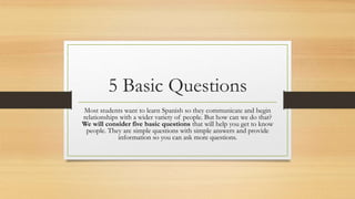 5 Basic Questions
Most students want to learn Spanish so they communicate and begin
relationships with a wider variety of people. But how can we do that?
We will consider five basic questions that will help you get to know
people. They are simple questions with simple answers and provide
information so you can ask more questions.
 