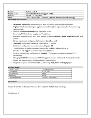 Position System Analyst
Project Name Application Production Support (APS)
Duration July 2012 to June 2014
Client Gilead Sciences, Inc., California, USA (Bio-Pharmaceutical Company)
Roles and Responsibilities:
• Installation, configuring, administration of WebLogic 10.3.0(10g) on Linux environment.
• Deployment of web and enterprise applications and their updates in production, Pre-Production using
Admin console.
• Handling Performance tuning of the Application servers
• Performing Weblogic Server hanging and Crash issues.
• Configure Managed Servers in a Cluster solution for High Availability, Load balancing and fail over
support
• Having experience in configuring deployment in standalone mode
• Monitoring the alerts and responding to them within 15 minutes.
• Installation, configuration and administration of Apache 2.0.
• Troubleshooting the middleware issues and resolving the P2,P3 tickets within SLA
• Provided on call support for production tickets on 24/7 basis
• Involved in creation and configuration of Domains, JVM instances in production, QA and UAT
environments.
• Managing QA,PROD environments of JBOSS Application server in Cluster & Non-clustered modes.
• Review and Maintain logs of production failures and resolutions..
• Integration of apache server with JBOSS EAP 6.2 using Mod_cluster & Mod_jk plugins.
Personal Details:
Father’s Name G.VenkataSwamy
Date of birth 01 Jan 1991
Marital Status Single
Nationality Indian
Languages known English /Telugu/Hindi
Declaration:
I hereby declare that all the details furnished above are true to the best of my knowledge
(Ramakrishna G)
 
