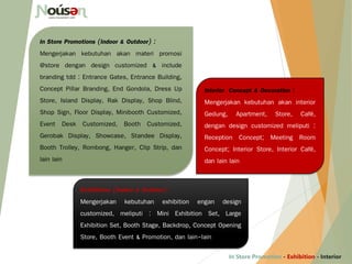 Interior Concept & Decoration :
Mengerjakan kebutuhan akan interior
Gedung, Apartment, Store, Café,
dengan design customized meliputi :
Reception Concept; Meeting Room
Concept; Interior Store, Interior Café,
dan lain lain
In Store Promotions (Indoor & Outdoor) :
Mengerjakan kebutuhan akan materi promosi
@store dengan design customized & include
branding tdd : Entrance Gates, Entrance Building,
Concept Pillar Branding, End Gondola, Dress Up
Store, Island Display, Rak Display, Shop Blind,
Shop Sign, Floor Display, Minibooth Customized,
Event Desk Customized, Booth Customized,
Gerobak Display, Showcase, Standee Display,
Booth Trolley, Rombong, Hanger, Clip Strip, dan
lain lain
In Store Promotion - Exhibition - Interior
Exhibitions (Indoor & Outdoor) :
Mengerjakan kebutuhan exhibition engan design
customized, meliputi : Mini Exhibition Set, Large
Exhibition Set, Booth Stage, Backdrop, Concept Opening
Store, Booth Event & Promotion, dan lain-lain
 