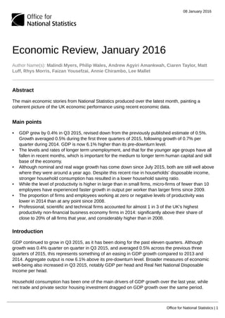 08 January 2016
Office for National Statistics | 1
Economic Review, January 2016
Author Name(s): Malindi Myers, Philip Wales, Andrew Agyiri Amankwah, Ciaren Taylor, Matt
Luff, Rhys Morris, Faizan Yousefzai, Annie Chirambo, Lee Mallet
Abstract
The main economic stories from National Statistics produced over the latest month, painting a
coherent picture of the UK economic performance using recent economic data.
Main points
• GDP grew by 0.4% in Q3 2015, revised down from the previously published estimate of 0.5%.
Growth averaged 0.5% during the first three quarters of 2015, following growth of 0.7% per
quarter during 2014. GDP is now 6.1% higher than its pre-downturn level.
• The levels and rates of longer term unemployment, and that for the younger age groups have all
fallen in recent months, which is important for the medium to longer term human capital and skill
base of the economy.
• Although nominal and real wage growth has come down since July 2015, both are still well above
where they were around a year ago. Despite this recent rise in households’ disposable income,
stronger household consumption has resulted in a lower household saving ratio.
• While the level of productivity is higher in large than in small firms, micro-firms of fewer than 10
employees have experienced faster growth in output per worker than larger firms since 2009.
• The proportion of firms and employees working at zero or negative levels of productivity was
lower in 2014 than at any point since 2008.
• Professional, scientific and technical firms accounted for almost 1 in 3 of the UK’s highest
productivity non-financial business economy firms in 2014: significantly above their share of
close to 20% of all firms that year, and considerably higher than in 2008.
Introduction
GDP continued to grow in Q3 2015, as it has been doing for the past eleven quarters. Although
growth was 0.4% quarter on quarter in Q3 2015, and averaged 0.5% across the previous three
quarters of 2015, this represents something of an easing in GDP growth compared to 2013 and
2014. Aggregate output is now 6.1% above its pre-downturn level. Broader measures of economic
well-being also increased in Q3 2015, notably GDP per head and Real Net National Disposable
Income per head.
Household consumption has been one of the main drivers of GDP growth over the last year, while
net trade and private sector housing investment dragged on GDP growth over the same period.
 