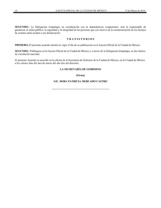 10 GACETA OFICIAL DE LA CIUDAD DE MÉXICO 15 de Marzo de 2016
SEGUNDO.- La Delegación Iztapalapa, en coordinación con la dependencias competentes, será la responsable de
garantizar el orden público, la seguridad y la integridad de las personas que con motivo de la conmemoración de los festejos
de semana santa acuden a esa demarcación.
T R A N S I T O R I O S
PRIMERO.-El presente acuerdo entrará en vigor el día de su publicación en la Gaceta Oficial de la Ciudad de México.
SEGUNDO.- Publíquese en la Gaceta Oficial de la Ciudad de México y a través de la Delegación Iztapalapa, en dos diarios
de circulación nacional.
El presente Acuerdo se suscribe en la oficina de la Secretaría de Gobierno de la Ciudad de México, en la Ciudad de México
a los catorce días del mes de marzo del año dos mil dieciséis.
LA SECRETARÍA DE GOBIERNO
(Firma)
LIC. DORA PATRICIA MERCADO CASTRO
 
