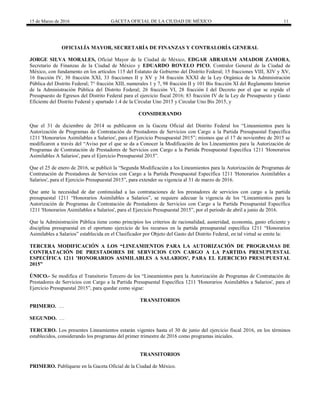 15 de Marzo de 2016 GACETA OFICIAL DE LA CIUDAD DE MÉXICO 11
OFICIALÍA MAYOR, SECRETARÍA DE FINANZAS Y CONTRALORÍA GENERAL
JORGE SILVA MORALES, Oficial Mayor de la Ciudad de México, EDGAR ABRAHAM AMADOR ZAMORA,
Secretario de Finanzas de la Ciudad de México y EDUARDO ROVELO PICO, Contralor General de la Ciudad de
México, con fundamento en los artículos 115 del Estatuto de Gobierno del Distrito Federal; 15 fracciones VIII, XIV y XV,
16 fracción IV, 30 fracción XXI, 33 fracciones II y XV y 34 fracción XXXI de la Ley Orgánica de la Administración
Pública del Distrito Federal; 7° fracción XIII, numerales 1 y 7, 98 fracción II y 101 Bis fracción XI del Reglamento Interior
de la Administración Pública del Distrito Federal; 26 fracción VI, 28 fracción I del Decreto por el que se expide el
Presupuesto de Egresos del Distrito Federal para el ejercicio fiscal 2016; 83 fracción IV de la Ley de Presupuesto y Gasto
Eficiente del Distrito Federal y apartado 1.4 de la Circular Uno 2015 y Circular Uno Bis 2015, y
CONSIDERANDO
Que el 31 de diciembre de 2014 se publicaron en la Gaceta Oficial del Distrito Federal los “Lineamientos para la
Autorización de Programas de Contratación de Prestadores de Servicios con Cargo a la Partida Presupuestal Específica
1211 'Honorarios Asimilables a Salarios', para el Ejercicio Presupuestal 2015”; mismos que el 17 de noviembre de 2015 se
modificaron a través del “Aviso por el que se da a Conocer la Modificación de los Lineamientos para la Autorización de
Programas de Contratación de Prestadores de Servicios con Cargo a la Partida Presupuestal Específica 1211 'Honorarios
Asimilables A Salarios', para el Ejercicio Presupuestal 2015”.
Que el 25 de enero de 2016, se publicó la “Segunda Modificación a los Lineamientos para la Autorización de Programas de
Contratación de Prestadores de Servicios con Cargo a la Partida Presupuestal Específica 1211 'Honorarios Asimilables a
Salarios', para el Ejercicio Presupuestal 2015”, para extender su vigencia al 31 de marzo de 2016.
Que ante la necesidad de dar continuidad a las contrataciones de los prestadores de servicios con cargo a la partida
presupuestal 1211 “Honorarios Asimilables a Salarios”, se requiere adecuar la vigencia de los “Lineamientos para la
Autorización de Programas de Contratación de Prestadores de Servicios con Cargo a la Partida Presupuestal Específica
1211 'Honorarios Asimilables a Salarios', para el Ejercicio Presupuestal 2015”, por el periodo de abril a junio de 2016.
Que la Administración Pública tiene como principios los criterios de racionalidad, austeridad, economía, gasto eficiente y
disciplina presupuestal en el oportuno ejercicio de los recursos en la partida presupuestal específica 1211 “Honorarios
Asimilables a Salarios” establecida en el Clasificador por Objeto del Gasto del Distrito Federal, en tal virtud se emite la:
TERCERA MODIFICACIÓN A LOS “LINEAMIENTOS PARA LA AUTORIZACIÓN DE PROGRAMAS DE
CONTRATACIÓN DE PRESTADORES DE SERVICIOS CON CARGO A LA PARTIDA PRESUPUESTAL
ESPECÍFICA 1211 'HONORARIOS ASIMILABLES A SALARIOS', PARA EL EJERCICIO PRESUPUESTAL
2015”
ÚNICO.- Se modifica el Transitorio Tercero de los “Lineamientos para la Autorización de Programas de Contratación de
Prestadores de Servicios con Cargo a la Partida Presupuestal Específica 1211 'Honorarios Asimilables a Salarios', para el
Ejercicio Presupuestal 2015”, para quedar como sigue:
TRANSITORIOS
PRIMERO. …
SEGUNDO. …
TERCERO. Los presentes Lineamientos estarán vigentes hasta el 30 de junio del ejercicio fiscal 2016, en los términos
establecidos, considerando los programas del primer trimestre de 2016 como programas iniciales.
TRANSITORIOS
PRIMERO. Publíquese en la Gaceta Oficial de la Ciudad de México.
 