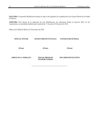 12 GACETA OFICIAL DE LA CIUDAD DE MÉXICO 15 de Marzo de 2016
SEGUNDO.- La presente Modificación entrará en vigor al día siguiente de su publicación en la Gaceta Oficial de la Ciudad
de México.
TERCERO. Para efectos de la aplicación de esta Modificación, las referencias hechas al ejercicio 2015, en los
Lineamientos, se entenderán también para el periodo de 1° de enero al 30 de junio de 2016.
Dada en la Ciudad de México el 10 de marzo de 2016.
OFICIAL MAYOR
(Firma)
JORGE SILVA MORALES
SECRETARIO DE FINANZAS
(Firma)
EDGAR ABRAHAM
AMADOR ZAMORA
CONTRALOR GENERAL
(Firma)
EDUARDO ROVELO PICO
 