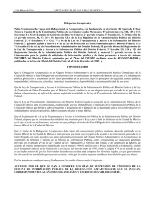 15 de Marzo de 2016 GACETA OFICIAL DE LA CIUDAD DE MÉXICO 15
Delegación Azcapotzalco
Pablo Moctezuma Barragán, Jefe Delegacional en Azcapotzalco, con fundamento en el artículo 122 Apartado C Base
Tercera fracción II de la Constitución Política de los Estados Unidos Mexicanos; 87 párrafo tercero, 104, 105 y 117,
fracciones I y XI del Estatuto de Gobierno del Distrito Federal; 2º párrafo tercero, 3º fracción III, 7º, 10 fracción II,
11 párrafo tercero, 36, 37, 38 y 39, fracción XLV de la Ley Orgánica de la Administración Pública del Distrito
Federal; 2º, 4º fracciones V y XIII, 7º y 46 de la Ley de Transparencia y Acceso a la Información del Distrito
Federal; 2º párrafos quinto y octavo y 4º de la Ley de Protección de Datos Personales para el Distrito Federal; 11 y
71 fracción IX de la Ley de Procedimiento Administrativo del Distrito Federal; 55 párrafo último del Reglamento de
la Ley de Transparencia y Acceso a la Información Pública del Distrito Federal; 3º fracción III, 120 y 121 del
Reglamento Interior de la Administración Pública del Distrito Federal; y numeral 31 párrafo tercero de los
Lineamientos para la gestión de solicitudes de información pública y de datos personales a través del sistema
INFOMEX del Distrito Federal, aprobados por el Pleno del INFODF mediante acuerdo 425/SO/07-10/2008 y
publicados en la Gaceta Oficial del Distrito Federal, el 16 de diciembre de 2011; y
CONSIDERANDO
Que la Delegación Azcapotzalco es un Órgano Político-Administrativo de la Administración Pública Centralizada de la
Ciudad de México y Ente Obligado en sus relaciones con los particulares en materia de derecho de acceso a la información
pública, protección y tratamiento de los datos personales en su posesión, bajo los principios de legalidad, certeza jurídica,
imparcialidad, información, celeridad, veracidad, transparencia, disponibilidad y máxima publicidad de sus actos.
Que la Ley de Transparencia y Acceso a la Información Pública de la Administración Pública del Distrito Federal y la Ley
de Protección de Datos Personales para el Distrito Federal, establecen en sus disposiciones que en todo lo no previsto en
dichos ordenamientos, se aplicará de manera supletoria lo señalado en la Ley de Procedimiento Administrativo del Distrito
Federal.
Que la Ley de Procedimiento Administrativo del Distrito Federal regula la actuación de la Administración Pública de la
Ciudad de México ante los particulares, estableciendo que las Dependencias o Entidades de la Administración Pública de la
Ciudad de México que lleven a cabo actuaciones y diligencias en el ejercicio de las facultades que le son conferidas por los
ordenamientos jurídicos aplicables, deben ejecutarse en días y horas hábiles.
Que el Reglamento de la Ley de Transparencia y Acceso a la Información Pública de la Administración Pública del Distrito
Federal, dispone que se consideran días inhábiles los previstos por la Ley o por el Jefe de Gobierno de la Ciudad de México
en el ejercicio de sus atribuciones, así como los que publique el titular del Ente Obligado de la Administración Pública en la
Gaceta Oficial de la Ciudad de México.
Que el titular de la Delegación Azcapotzalco debe hacer del conocimiento público mediante Acuerdo publicado en la
Gaceta Oficial de la Ciudad de México a toda persona que tiene la prerrogativa de acceder a la información generada en el
Ente Obligado, así como acceder a sus datos personales en posesión del Órgano Político-Administrativo en Azcapotzalco, la
suspensión de términos y labores de su Oficina de Información Pública, como consecuencia de vacaciones generales
previstas en el artículo 29 de la Ley Federal de los Trabajadores al Servicio del Estado, o de suspensión de labores, de
acuerdo al criterio interpretativo identificado con el número 199650 emitido por el Poder Judicial de la Federación, visible
en el Semanario Judicial de la Federación y su Gaceta, del mes de enero de 1997, tomo V, página 479, en el sentido de que
es un hecho notorio de que las festividades decembrinas inciden para computar los términos legales, ya que generalmente
las oficinas de las autoridades permanecen cerradas, razón por la cual se requiere establecer días inhábiles para ese efecto.
Por las anteriores consideraciones y fundamentos, he tenido a bien expedir el siguiente:
ACUERDO POR EL QUE SE DAN A CONOCER LOS DÍAS DE SUSPENSIÓN DE TÉRMINOS DE LA
OFICINA DE INFORMACIÓN PÚBLICA DE LA DELEGACIÓN AZCAPOTZALCO; QUE SE INDICAN,
CORRESPONDIENTES AL AÑO DOS MIL DIECISÉIS Y ENERO DE DOS MIL DIECISIETE.
 