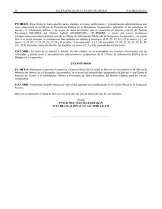 16 GACETA OFICIAL DE LA CIUDAD DE MÉXICO 15 de Marzo de 2016
PRIMERO.- Para efectos de todos aquellos actos, trámites, servicios, notificaciones y procedimientos administrativos, que
sean competencia de la Oficina de Información Pública de la Delegación Azcapotzalco, aplicables en las solicitudes de
acceso a la información pública, y de acceso de datos personales, que se encuentran en proceso a través del Sistema
Electrónico INFOMEX del Distrito Federal (INFOMEXDF), TEL-INFODF, a través del correo electrónico
transparenciaazcapotzalco@hotmail.com de la Oficina de Información Pública de la Delegación Azcapotzalco, por escrito
libre o en forma personal, se considerarán días inhábiles los sábados y domingos; el 21, 22, 23, 24 y 25 de marzo, 2 y 5 de
mayo, 18, 19, 20, 21, 22, 25, 26, 27, 28 y 29 de julio, 16 de septiembre, 2 y 21 de noviembre, 19, 20, 21, 22, 23, 26, 27, 28,
29 y 30 de diciembre, todos del año dos mil dieciséis, así como el 2, 3 y 4 de enero de dos mil diecisiete.
SEGUNDO.- En razón de lo anterior y durante los días citados, no se computarán los términos relacionados con las
solicitudes y demás actos y procedimientos administrativos competencia de la Oficina de Información Pública de la
Delegación Azcapotzalco.
TRANSITORIOS
PRIMERO.- Publíquese el presente Acuerdo en la Gaceta Oficial de la Ciudad de México, en los estrados de la Oficina de
Información Pública de la Delegación Azcapotzalco, en su portal de Internet http://azcapotzalco.df.gob.mx/ y notifíquese al
Instituto de Acceso a la Información Pública y Protección de Datos Personales del Distrito Federal, para los efectos
conducentes.
SEGUNDO.- El presente Acuerdo entrará en vigor al día siguiente de su publicación en la Gaceta Oficial de la Ciudad de
México.
Dado en Azcapotzalco, Ciudad de México a los diez días del mes de marzo del año dos mil dieciséis.
(Firma)
PABLO MOCTEZUMA BARRAGÁN
JEFE DELEGACIONAL EN AZCAPOTZALCO
 